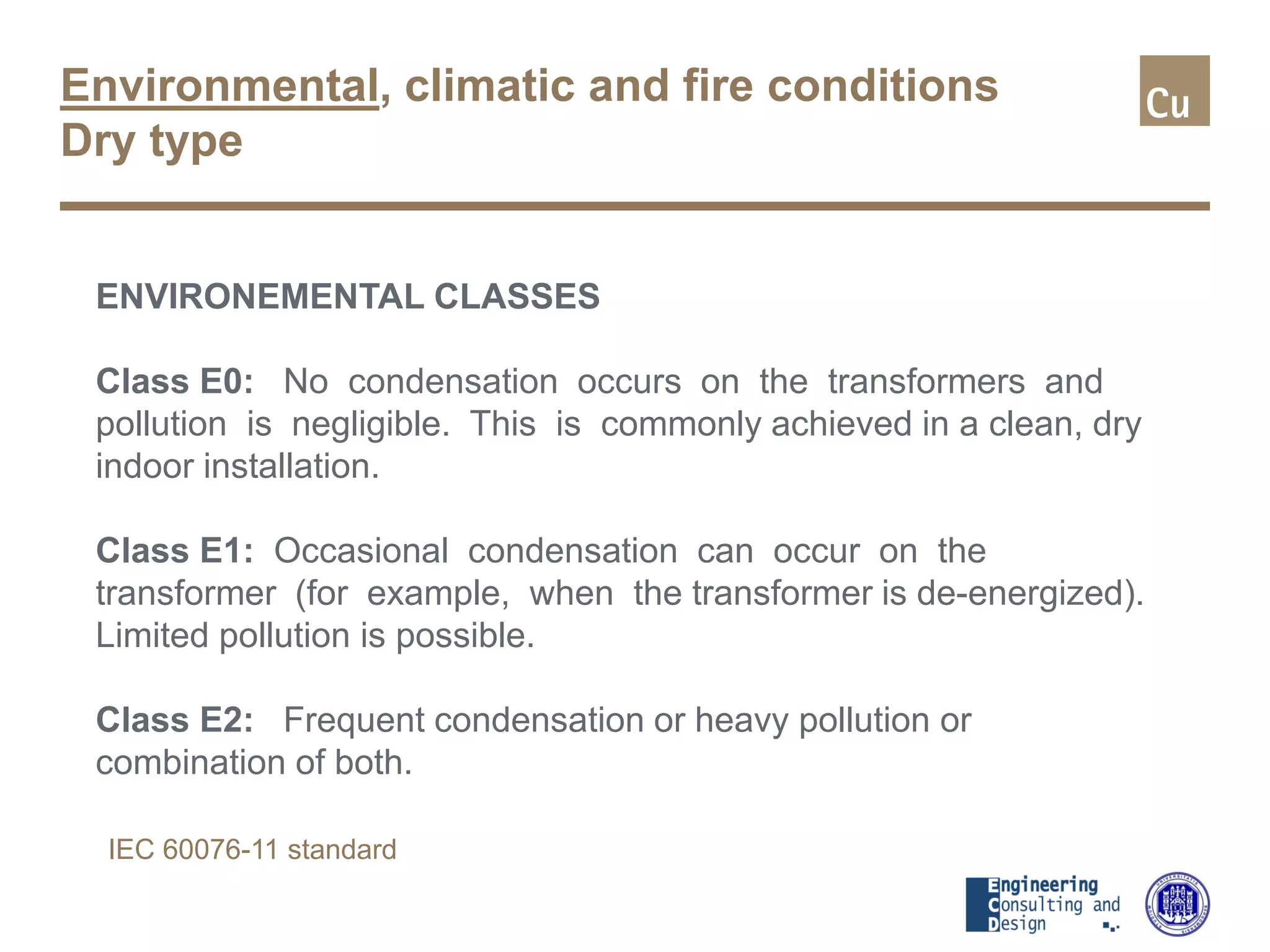 Environmental, climatic and fire conditions
Dry type
ENVIRONEMENTAL CLASSES
Class E0: No condensation occurs on the transformers and
pollution is negligible. This is commonly achieved in a clean, dry
indoor installation.
Class E1: Occasional condensation can occur on the
transformer (for example, when the transformer is de-energized).
Limited pollution is possible.
Class E2: Frequent condensation or heavy pollution or
combination of both.
IEC 60076-11 standard
 