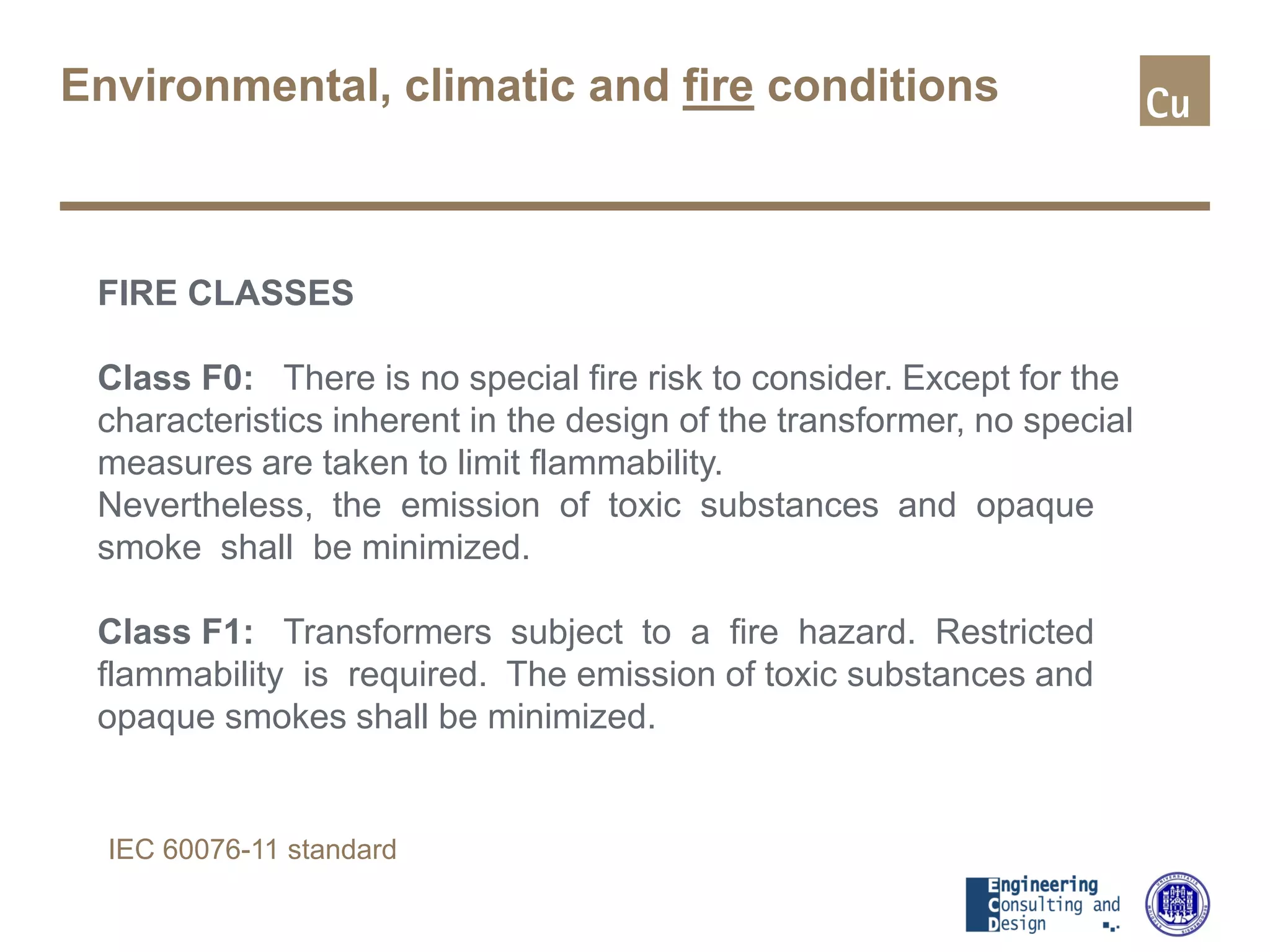 Environmental, climatic and fire conditions
FIRE CLASSES
Class F0: There is no special fire risk to consider. Except for the
characteristics inherent in the design of the transformer, no special
measures are taken to limit flammability.
Nevertheless, the emission of toxic substances and opaque
smoke shall be minimized.
Class F1: Transformers subject to a fire hazard. Restricted
flammability is required. The emission of toxic substances and
opaque smokes shall be minimized.
IEC 60076-11 standard
 