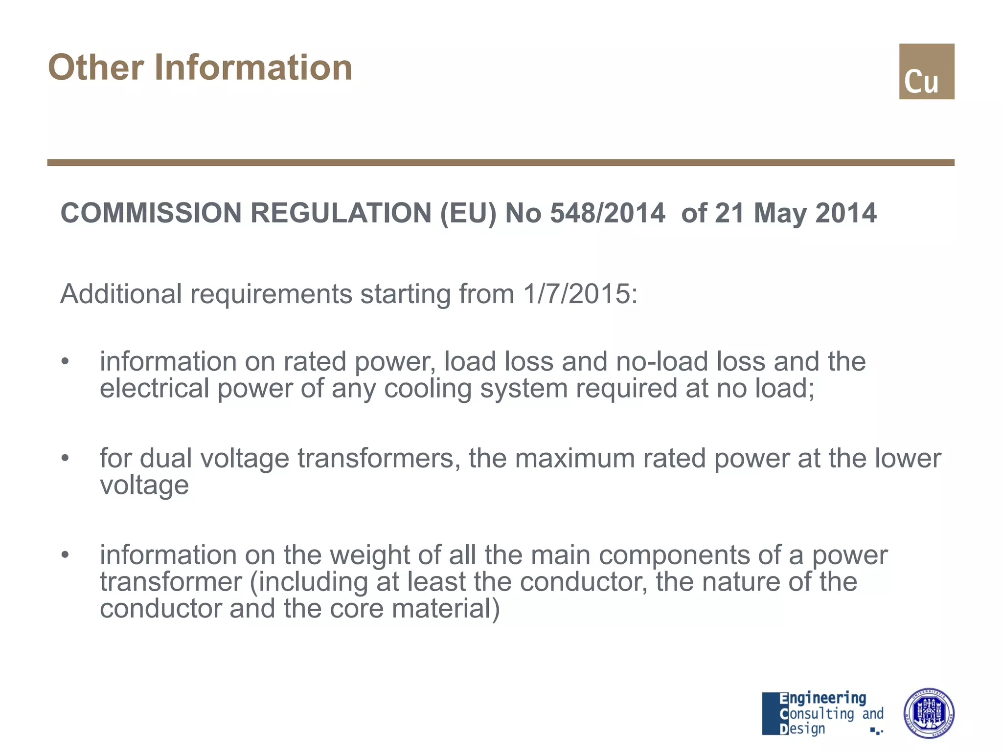 Other Information
COMMISSION REGULATION (EU) No 548/2014 of 21 May 2014
Additional requirements starting from 1/7/2015:
• information on rated power, load loss and no-load loss and the
electrical power of any cooling system required at no load;
• for dual voltage transformers, the maximum rated power at the lower
voltage
• information on the weight of all the main components of a power
transformer (including at least the conductor, the nature of the
conductor and the core material)
 