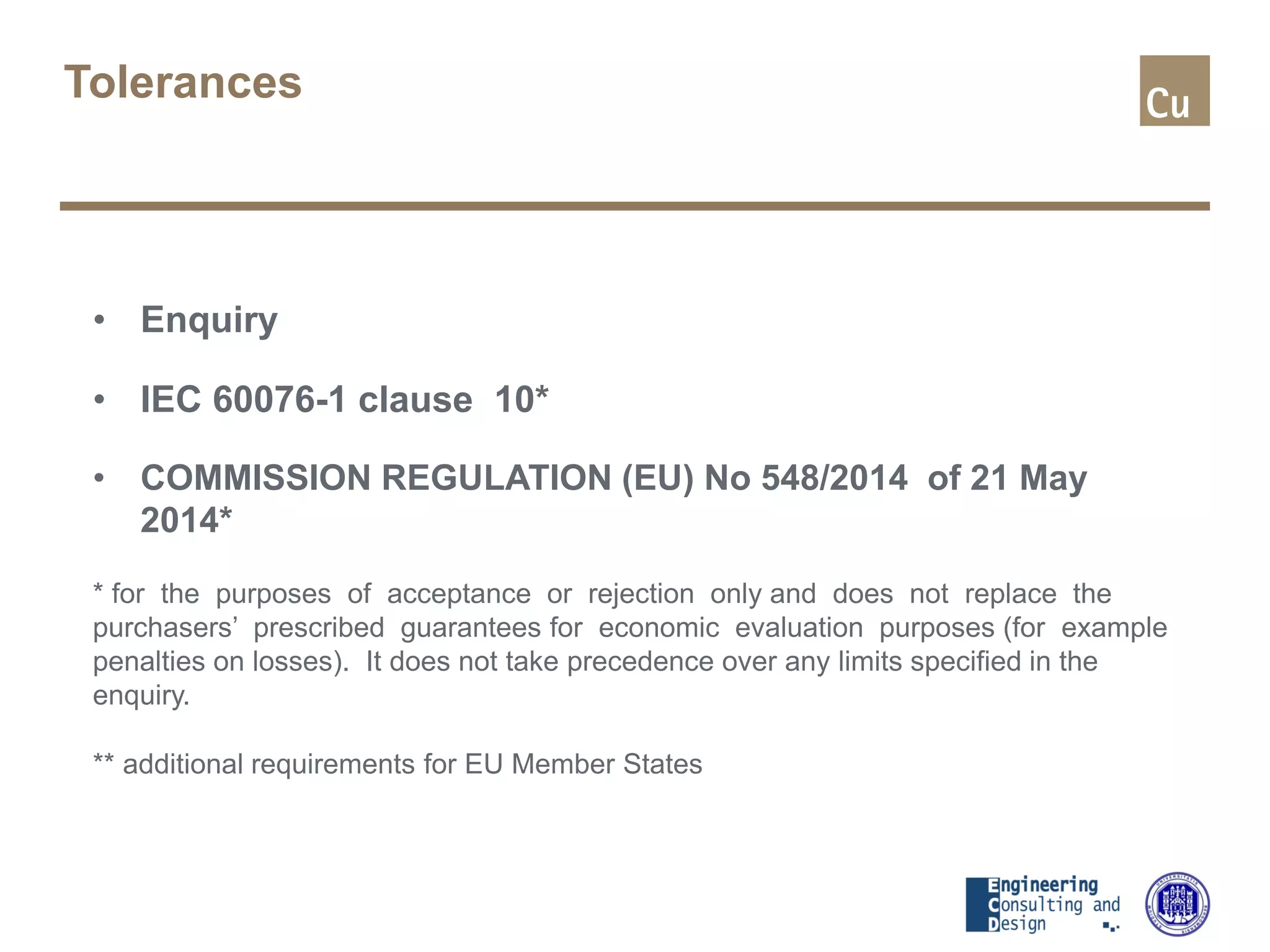 Tolerances
• Enquiry
• IEC 60076-1 clause 10*
• COMMISSION REGULATION (EU) No 548/2014 of 21 May
2014*
* for the purposes of acceptance or rejection only and does not replace the
purchasers’ prescribed guarantees for economic evaluation purposes (for example
penalties on losses). It does not take precedence over any limits specified in the
enquiry.
** additional requirements for EU Member States
 