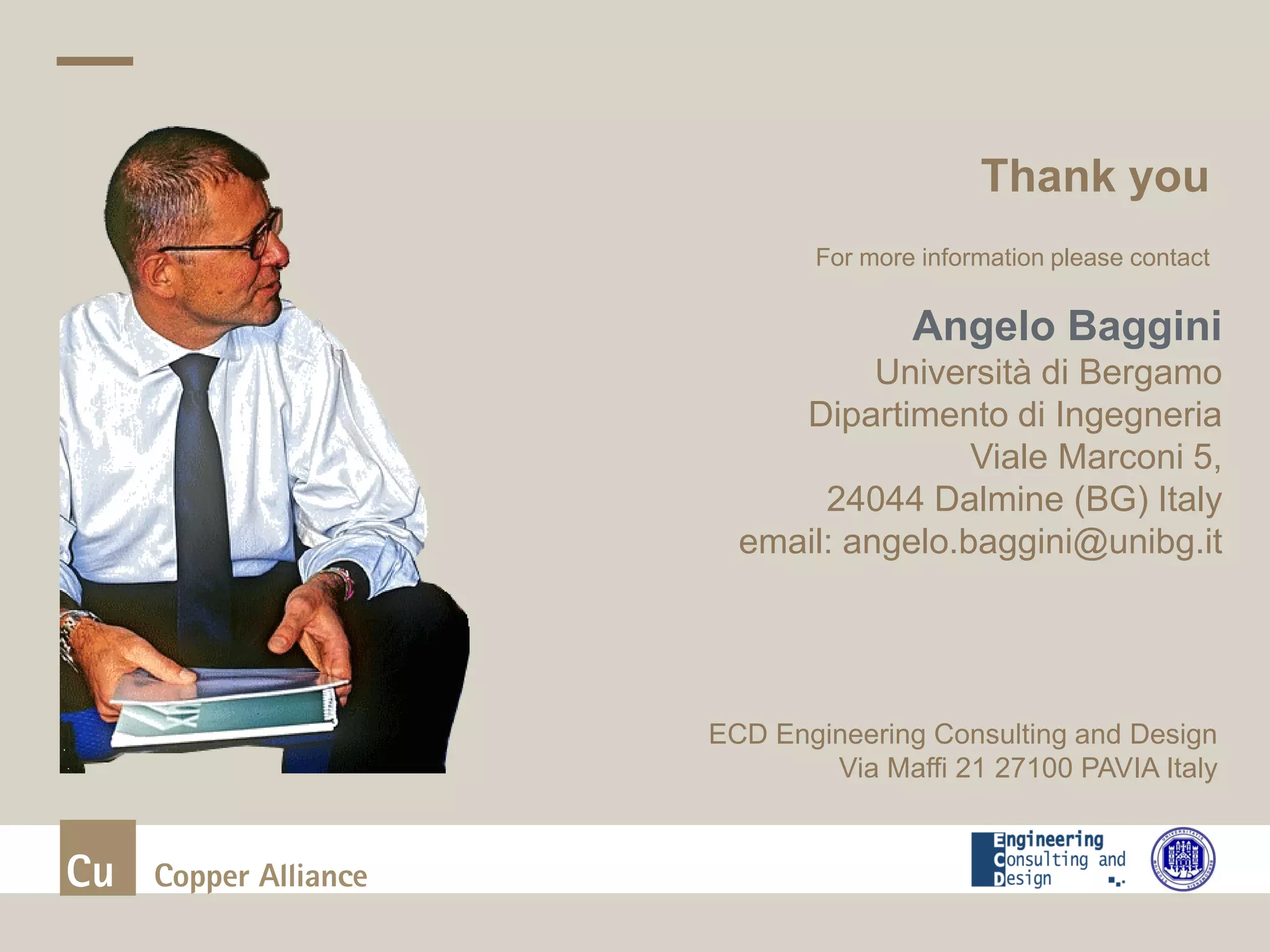 Thank you
| Presentation title and date
For more information please contact
Angelo Baggini
Università di Bergamo
Dipartimento di Ingegneria
Viale Marconi 5,
24044 Dalmine (BG) Italy
email: angelo.baggini@unibg.it
ECD Engineering Consulting and Design
Via Maffi 21 27100 PAVIA Italy
 