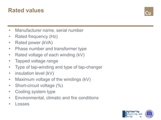 Rated values
• Manufacturer name, serial number
• Rated frequency (Hz)
• Rated power (kVA)
• Phase number and transformer type
• Rated voltage of each winding (kV)
• Tapped voltage range
• Type of tap-winding and type of tap-changer
• insulation level (kV)
• Maximum voltage of the windings (kV)
• Short-circuit voltage (%)
• Cooling system type
• Environmental, climatic and fire conditions
• Losses
 