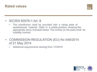 Rated values
• IEC/EN 60076-1 Art. 8
• The transformer shall be provided with a rating plate of
weatherproof material, fitted in a visible position, showing the
appropriate items indicated below. The entries on the plate shall be
indelibly marked.
• COMMISSION REGULATION (EU) No 548/2014
of 21 May 2014
• Additional requirements starting from 1/7/2015
 