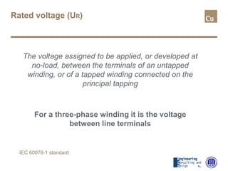 Rated voltage (UR)
The voltage assigned to be applied, or developed at
no-load, between the terminals of an untapped
winding, or of a tapped winding connected on the
principal tapping
For a three-phase winding it is the voltage
between line terminals
IEC 60076-1 standard
 