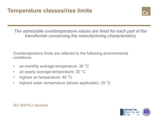 Temperature classes/rise limits
The admissible overtemperature values are fixed for each part of the
transformer concerning the manufacturing characteristics
Overtemperature limits are referred to the following environmental
conditions:
• air-monthly average-temperature: 30 °C
• air-yearly average-temperature: 20 °C
• highest air temperature: 40 °C
• highest water temperature (where applicable): 25 °C
IEC 60076-2 standard
 