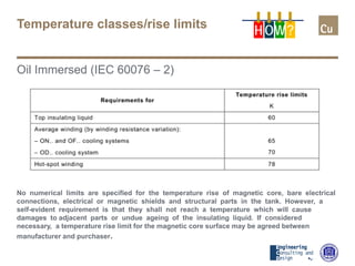 Temperature classes/rise limits
Oil Immersed (IEC 60076 – 2)
No numerical limits are specified for the temperature rise of magnetic core, bare electrical
connections, electrical or magnetic shields and structural parts in the tank. However, a
self-evident requirement is that they shall not reach a temperature which will cause
damages to adjacent parts or undue ageing of the insulating liquid. If considered
necessary, a temperature rise limit for the magnetic core surface may be agreed between
manufacturer and purchaser.
H OW?
 