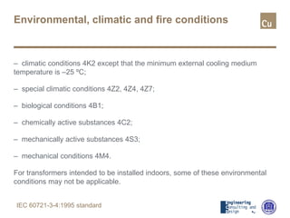 Environmental, climatic and fire conditions
– climatic conditions 4K2 except that the minimum external cooling medium
temperature is –25 ºC;
– special climatic conditions 4Z2, 4Z4, 4Z7;
– biological conditions 4B1;
– chemically active substances 4C2;
– mechanically active substances 4S3;
– mechanical conditions 4M4.
For transformers intended to be installed indoors, some of these environmental
conditions may not be applicable.
IEC 60721-3-4:1995 standard
 