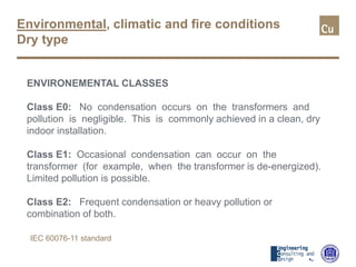 Environmental, climatic and fire conditions
Dry type
ENVIRONEMENTAL CLASSES
Class E0: No condensation occurs on the transformers and
pollution is negligible. This is commonly achieved in a clean, dry
indoor installation.
Class E1: Occasional condensation can occur on the
transformer (for example, when the transformer is de-energized).
Limited pollution is possible.
Class E2: Frequent condensation or heavy pollution or
combination of both.
IEC 60076-11 standard
 