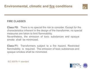 Environmental, climatic and fire conditions
FIRE CLASSES
Class F0: There is no special fire risk to consider. Except for the
characteristics inherent in the design of the transformer, no special
measures are taken to limit flammability.
Nevertheless, the emission of toxic substances and opaque
smoke shall be minimized.
Class F1: Transformers subject to a fire hazard. Restricted
flammability is required. The emission of toxic substances and
opaque smokes shall be minimized.
IEC 60076-11 standard
 