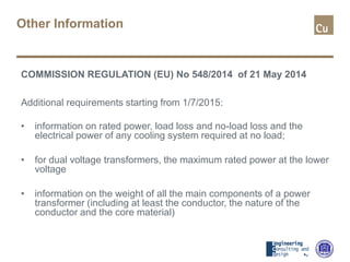 Other Information
COMMISSION REGULATION (EU) No 548/2014 of 21 May 2014
Additional requirements starting from 1/7/2015:
• information on rated power, load loss and no-load loss and the
electrical power of any cooling system required at no load;
• for dual voltage transformers, the maximum rated power at the lower
voltage
• information on the weight of all the main components of a power
transformer (including at least the conductor, the nature of the
conductor and the core material)
 
