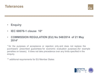 Tolerances
• Enquiry
• IEC 60076-1 clause 10*
• COMMISSION REGULATION (EU) No 548/2014 of 21 May
2014*
* for the purposes of acceptance or rejection only and does not replace the
purchasers’ prescribed guarantees for economic evaluation purposes (for example
penalties on losses). It does not take precedence over any limits specified in the
enquiry.
** additional requirements for EU Member States
 