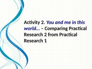 Activity 2. You and me in this
world… – Comparing Practical
Research 2 from Practical
Research 1
 