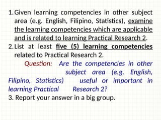 1.Given learning competencies in other subject
area (e.g. English, Filipino, Statistics), examine
the learning competencies which are applicable
and is related to learning Practical Research 2.
2.List at least five (5) learning competencies
related to Practical Research 2.
Question: Are the competencies in other
subject area (e.g. English,
Filipino, Statistics) useful or important in
learning Practical Research 2?
3. Report your answer in a big group.
 