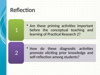 • Are these priming activities important
before the conceptual teaching and
learning of Practical Research 2?
1
• How do these diagnostic activities
promote eliciting prior knowledge and
self-reflection among students?
2
Reflection
 