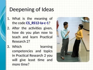 Deepening of Ideas
1. What is the meaning of
the code CS_RS12-Ia-c-1?
2. After the activities given,
how do you plan now to
teach and learn Practical
Research 2?
3. Which learning
competencies and topics
in Practical Research 2 you
will give least time and
more time?
 
