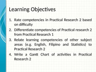 Learning Objectives
1. Rate competencies in Practical Research 2 based
on difficulty
2. Differentiate competencies of Practical research 2
from Practical Research 1
3. Relate learning competencies of other subject
areas (e.g. English, Filipino and Statistics) to
Practical Research 2
4. Write a Gantt Chart of activities in Practical
Research 2
 