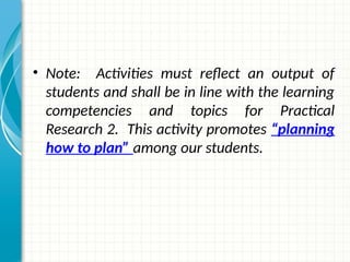 • Note: Activities must reflect an output of
students and shall be in line with the learning
competencies and topics for Practical
Research 2. This activity promotes “planning
how to plan” among our students.
 