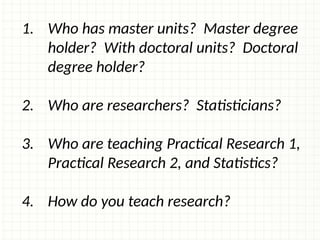 1. Who has master units? Master degree
holder? With doctoral units? Doctoral
degree holder?
2. Who are researchers? Statisticians?
3. Who are teaching Practical Research 1,
Practical Research 2, and Statistics?
4. How do you teach research?
 