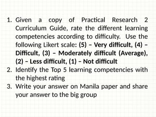 1. Given a copy of Practical Research 2
Curriculum Guide, rate the different learning
competencies according to difficulty. Use the
following Likert scale: (5) – Very difficult, (4) –
Difficult, (3) – Moderately difficult (Average),
(2) – Less difficult, (1) – Not difficult
2. Identify the Top 5 learning competencies with
the highest rating
3. Write your answer on Manila paper and share
your answer to the big group
 