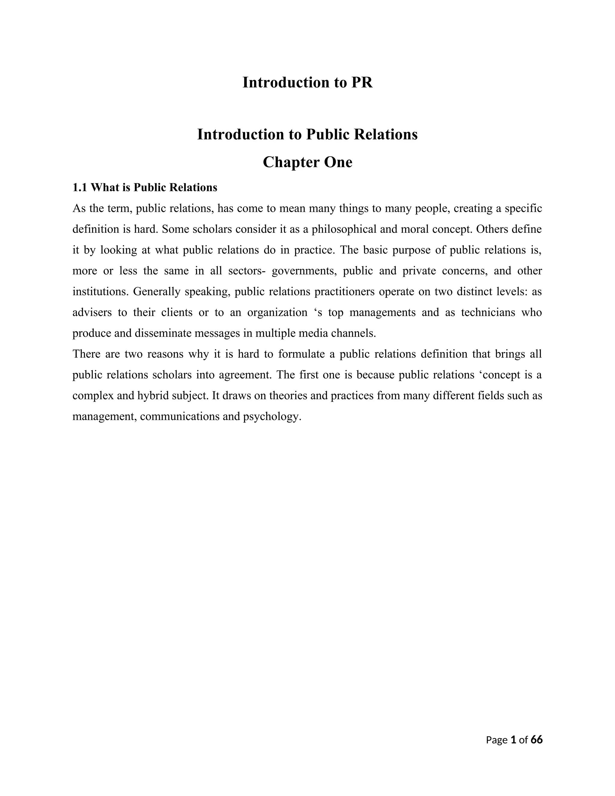 Introduction to PR
Introduction to Public Relations
Chapter One
1.1 What is Public Relations
As the term, public relations, has come to mean many things to many people, creating a specific
definition is hard. Some scholars consider it as a philosophical and moral concept. Others define
it by looking at what public relations do in practice. The basic purpose of public relations is,
more or less the same in all sectors- governments, public and private concerns, and other
institutions. Generally speaking, public relations practitioners operate on two distinct levels: as
advisers to their clients or to an organization ‘s top managements and as technicians who
produce and disseminate messages in multiple media channels.
There are two reasons why it is hard to formulate a public relations definition that brings all
public relations scholars into agreement. The first one is because public relations ‘concept is a
complex and hybrid subject. It draws on theories and practices from many different fields such as
management, communications and psychology.
Page 1 of 66
 