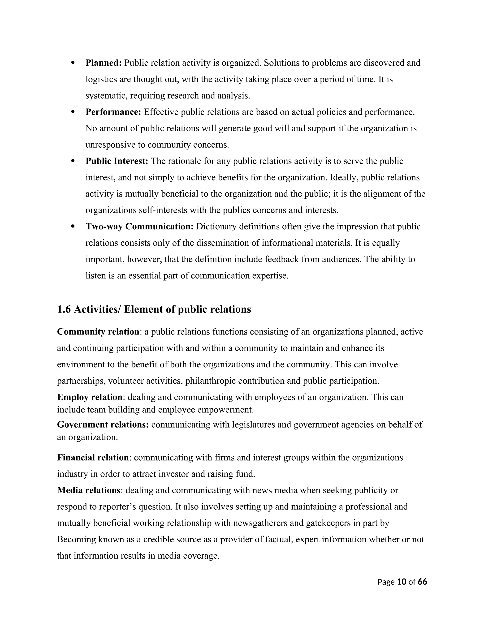  Planned: Public relation activity is organized. Solutions to problems are discovered and
logistics are thought out, with the activity taking place over a period of time. It is
systematic, requiring research and analysis.
 Performance: Effective public relations are based on actual policies and performance.
No amount of public relations will generate good will and support if the organization is
unresponsive to community concerns.
 Public Interest: The rationale for any public relations activity is to serve the public
interest, and not simply to achieve benefits for the organization. Ideally, public relations
activity is mutually beneficial to the organization and the public; it is the alignment of the
organizations self-interests with the publics concerns and interests.
 Two-way Communication: Dictionary definitions often give the impression that public
relations consists only of the dissemination of informational materials. It is equally
important, however, that the definition include feedback from audiences. The ability to
listen is an essential part of communication expertise.
1.6 Activities/ Element of public relations
Community relation: a public relations functions consisting of an organizations planned, active
and continuing participation with and within a community to maintain and enhance its
environment to the benefit of both the organizations and the community. This can involve
partnerships, volunteer activities, philanthropic contribution and public participation.
Employ relation: dealing and communicating with employees of an organization. This can
include team building and employee empowerment.
Government relations: communicating with legislatures and government agencies on behalf of
an organization.
Financial relation: communicating with firms and interest groups within the organizations
industry in order to attract investor and raising fund.
Media relations: dealing and communicating with news media when seeking publicity or
respond to reporter’s question. It also involves setting up and maintaining a professional and
mutually beneficial working relationship with newsgatherers and gatekeepers in part by
Becoming known as a credible source as a provider of factual, expert information whether or not
that information results in media coverage.
Page 10 of 66
 