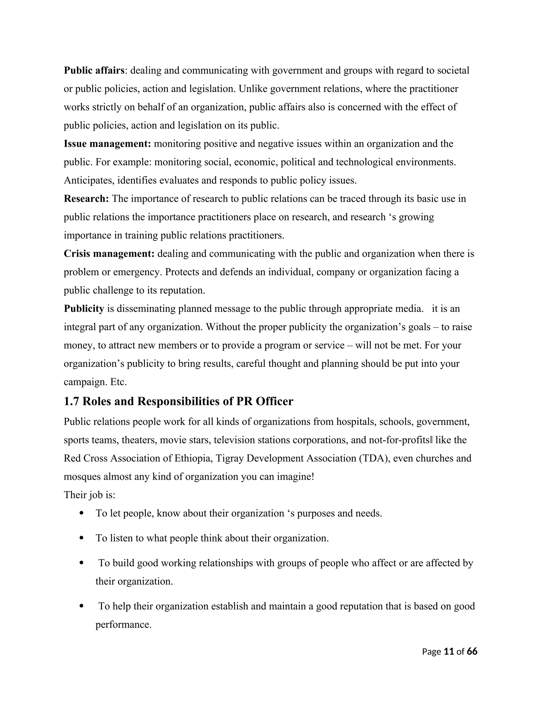 Public affairs: dealing and communicating with government and groups with regard to societal
or public policies, action and legislation. Unlike government relations, where the practitioner
works strictly on behalf of an organization, public affairs also is concerned with the effect of
public policies, action and legislation on its public.
Issue management: monitoring positive and negative issues within an organization and the
public. For example: monitoring social, economic, political and technological environments.
Anticipates, identifies evaluates and responds to public policy issues.
Research: The importance of research to public relations can be traced through its basic use in
public relations the importance practitioners place on research, and research ‘s growing
importance in training public relations practitioners.
Crisis management: dealing and communicating with the public and organization when there is
problem or emergency. Protects and defends an individual, company or organization facing a
public challenge to its reputation.
Publicity is disseminating planned message to the public through appropriate media. it is an
integral part of any organization. Without the proper publicity the organization’s goals – to raise
money, to attract new members or to provide a program or service – will not be met. For your
organization’s publicity to bring results, careful thought and planning should be put into your
campaign. Etc.
1.7 Roles and Responsibilities of PR Officer
Public relations people work for all kinds of organizations from hospitals, schools, government,
sports teams, theaters, movie stars, television stations corporations, and not-for-profits like the
‖
Red Cross Association of Ethiopia, Tigray Development Association (TDA), even churches and
mosques almost any kind of organization you can imagine!
Their job is:
 To let people, know about their organization ‘s purposes and needs.
 To listen to what people think about their organization.
 To build good working relationships with groups of people who affect or are affected by
their organization.
 To help their organization establish and maintain a good reputation that is based on good
performance.
Page 11 of 66
 