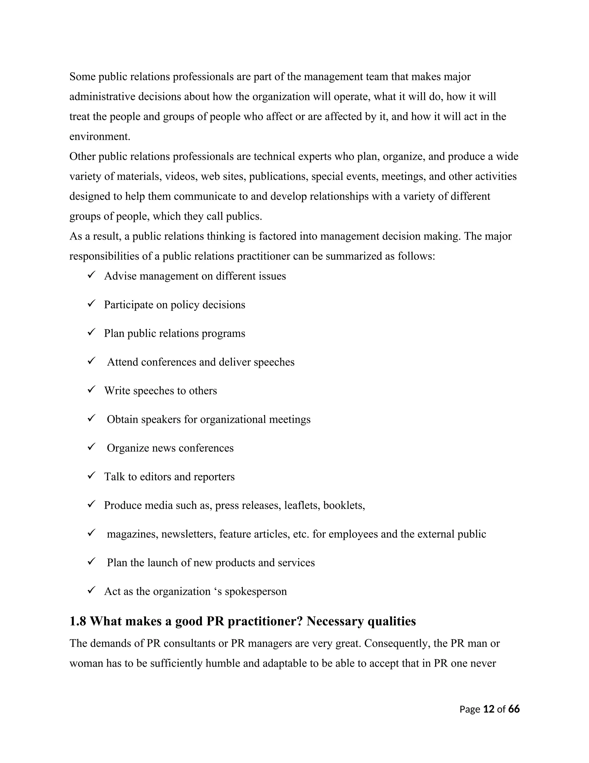 Some public relations professionals are part of the management team that makes major
administrative decisions about how the organization will operate, what it will do, how it will
treat the people and groups of people who affect or are affected by it, and how it will act in the
environment.
Other public relations professionals are technical experts who plan, organize, and produce a wide
variety of materials, videos, web sites, publications, special events, meetings, and other activities
designed to help them communicate to and develop relationships with a variety of different
groups of people, which they call publics.
As a result, a public relations thinking is factored into management decision making. The major
responsibilities of a public relations practitioner can be summarized as follows:
 Advise management on different issues
 Participate on policy decisions
 Plan public relations programs
 Attend conferences and deliver speeches
 Write speeches to others
 Obtain speakers for organizational meetings
 Organize news conferences
 Talk to editors and reporters
 Produce media such as, press releases, leaflets, booklets,
 magazines, newsletters, feature articles, etc. for employees and the external public
 Plan the launch of new products and services
 Act as the organization ‘s spokesperson
1.8 What makes a good PR practitioner? Necessary qualities
The demands of PR consultants or PR managers are very great. Consequently, the PR man or
woman has to be sufficiently humble and adaptable to be able to accept that in PR one never
Page 12 of 66
 