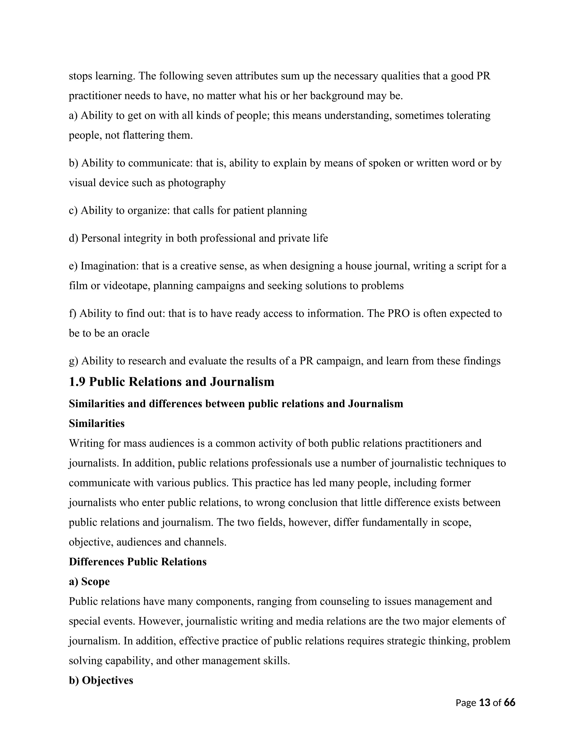 stops learning. The following seven attributes sum up the necessary qualities that a good PR
practitioner needs to have, no matter what his or her background may be.
a) Ability to get on with all kinds of people; this means understanding, sometimes tolerating
people, not flattering them.
b) Ability to communicate: that is, ability to explain by means of spoken or written word or by
visual device such as photography
c) Ability to organize: that calls for patient planning
d) Personal integrity in both professional and private life
e) Imagination: that is a creative sense, as when designing a house journal, writing a script for a
film or videotape, planning campaigns and seeking solutions to problems
f) Ability to find out: that is to have ready access to information. The PRO is often expected to
be to be an oracle
g) Ability to research and evaluate the results of a PR campaign, and learn from these findings
1.9 Public Relations and Journalism
Similarities and differences between public relations and Journalism
Similarities
Writing for mass audiences is a common activity of both public relations practitioners and
journalists. In addition, public relations professionals use a number of journalistic techniques to
communicate with various publics. This practice has led many people, including former
journalists who enter public relations, to wrong conclusion that little difference exists between
public relations and journalism. The two fields, however, differ fundamentally in scope,
objective, audiences and channels.
Differences Public Relations
a) Scope
Public relations have many components, ranging from counseling to issues management and
special events. However, journalistic writing and media relations are the two major elements of
journalism. In addition, effective practice of public relations requires strategic thinking, problem
solving capability, and other management skills.
b) Objectives
Page 13 of 66
 