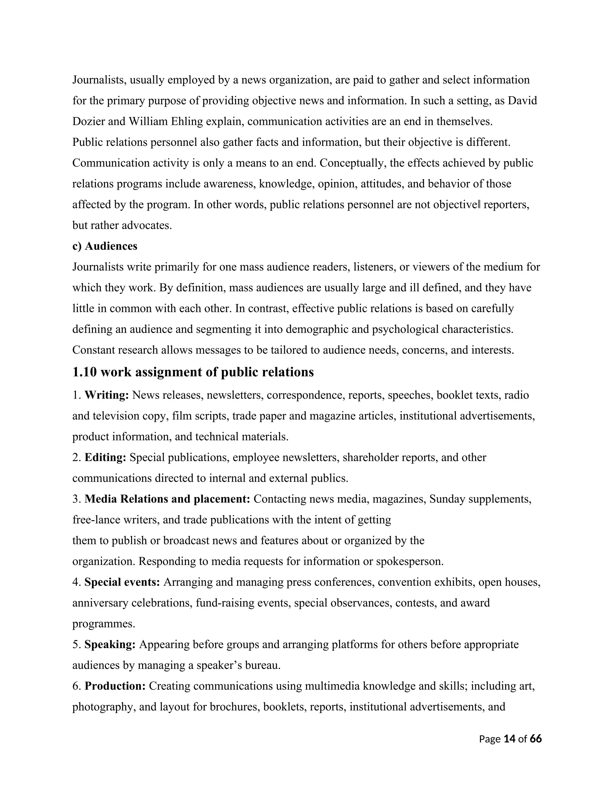Journalists, usually employed by a news organization, are paid to gather and select information
for the primary purpose of providing objective news and information. In such a setting, as David
Dozier and William Ehling explain, communication activities are an end in themselves.
Public relations personnel also gather facts and information, but their objective is different.
Communication activity is only a means to an end. Conceptually, the effects achieved by public
relations programs include awareness, knowledge, opinion, attitudes, and behavior of those
affected by the program. In other words, public relations personnel are not objective reporters,
‖
but rather advocates.
c) Audiences
Journalists write primarily for one mass audience readers, listeners, or viewers of the medium for
which they work. By definition, mass audiences are usually large and ill defined, and they have
little in common with each other. In contrast, effective public relations is based on carefully
defining an audience and segmenting it into demographic and psychological characteristics.
Constant research allows messages to be tailored to audience needs, concerns, and interests.
1.10 work assignment of public relations
1. Writing: News releases, newsletters, correspondence, reports, speeches, booklet texts, radio
and television copy, film scripts, trade paper and magazine articles, institutional advertisements,
product information, and technical materials.
2. Editing: Special publications, employee newsletters, shareholder reports, and other
communications directed to internal and external publics.
3. Media Relations and placement: Contacting news media, magazines, Sunday supplements,
free-lance writers, and trade publications with the intent of getting
them to publish or broadcast news and features about or organized by the
organization. Responding to media requests for information or spokesperson.
4. Special events: Arranging and managing press conferences, convention exhibits, open houses,
anniversary celebrations, fund-raising events, special observances, contests, and award
programmes.
5. Speaking: Appearing before groups and arranging platforms for others before appropriate
audiences by managing a speaker’s bureau.
6. Production: Creating communications using multimedia knowledge and skills; including art,
photography, and layout for brochures, booklets, reports, institutional advertisements, and
Page 14 of 66
 