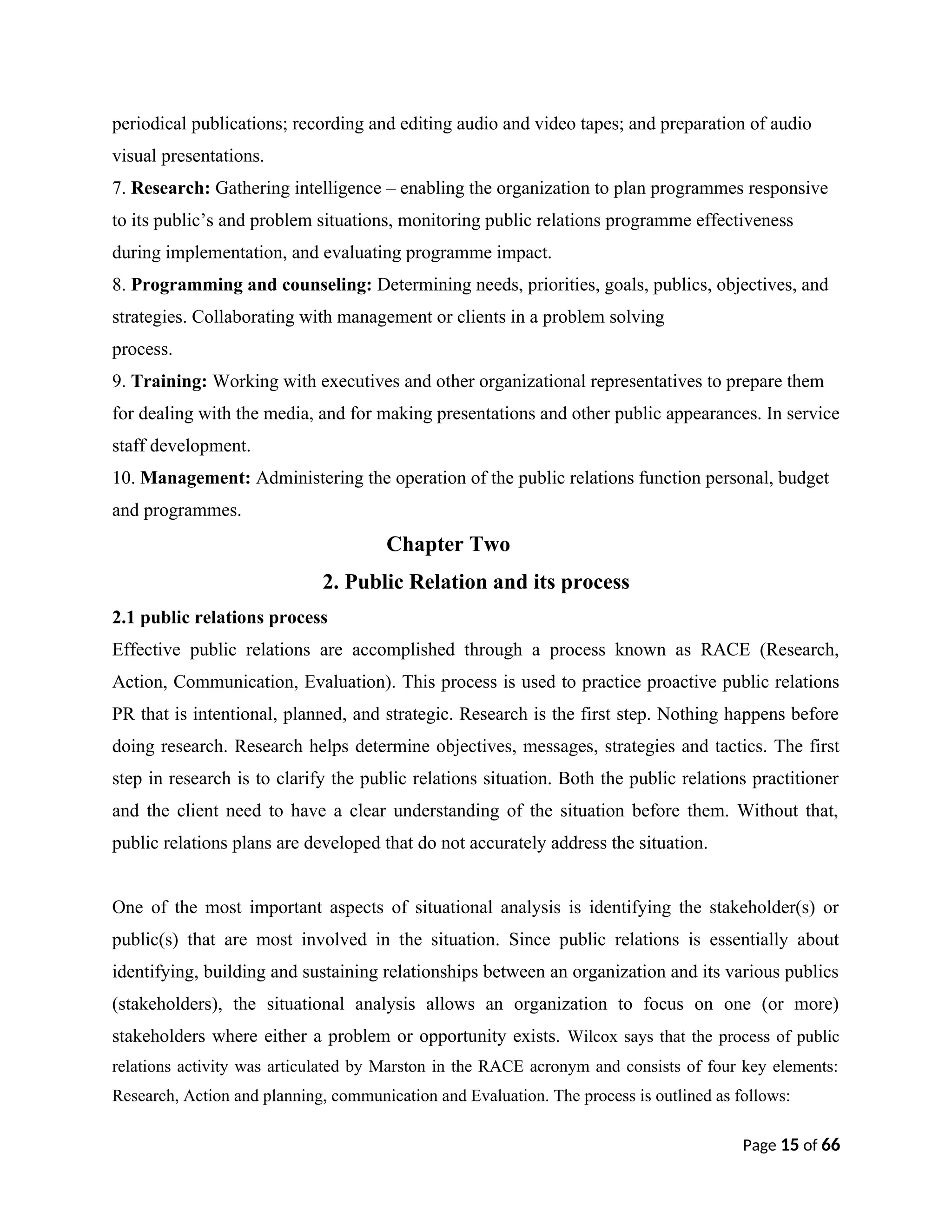 periodical publications; recording and editing audio and video tapes; and preparation of audio
visual presentations.
7. Research: Gathering intelligence – enabling the organization to plan programmes responsive
to its public’s and problem situations, monitoring public relations programme effectiveness
during implementation, and evaluating programme impact.
8. Programming and counseling: Determining needs, priorities, goals, publics, objectives, and
strategies. Collaborating with management or clients in a problem solving
process.
9. Training: Working with executives and other organizational representatives to prepare them
for dealing with the media, and for making presentations and other public appearances. In service
staff development.
10. Management: Administering the operation of the public relations function personal, budget
and programmes.
Chapter Two
2. Public Relation and its process
2.1 public relations process
Effective public relations are accomplished through a process known as RACE (Research,
Action, Communication, Evaluation). This process is used to practice proactive public relations
PR that is intentional, planned, and strategic. Research is the first step. Nothing happens before
doing research. Research helps determine objectives, messages, strategies and tactics. The first
step in research is to clarify the public relations situation. Both the public relations practitioner
and the client need to have a clear understanding of the situation before them. Without that,
public relations plans are developed that do not accurately address the situation.
One of the most important aspects of situational analysis is identifying the stakeholder(s) or
public(s) that are most involved in the situation. Since public relations is essentially about
identifying, building and sustaining relationships between an organization and its various publics
(stakeholders), the situational analysis allows an organization to focus on one (or more)
stakeholders where either a problem or opportunity exists. Wilcox says that the process of public
relations activity was articulated by Marston in the RACE acronym and consists of four key elements:
Research, Action and planning, communication and Evaluation. The process is outlined as follows:
Page 15 of 66
 