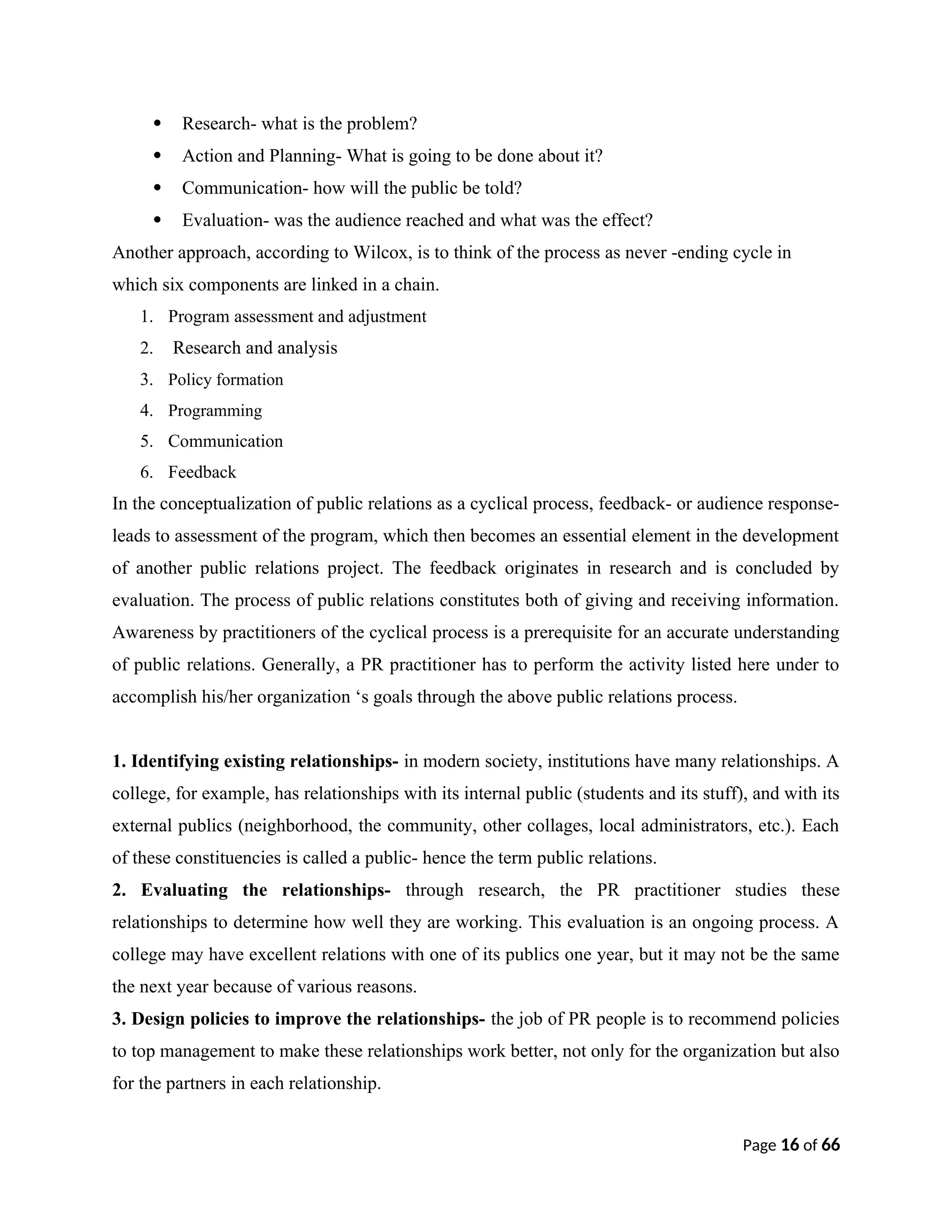  Research- what is the problem?
 Action and Planning- What is going to be done about it?
 Communication- how will the public be told?
 Evaluation- was the audience reached and what was the effect?
Another approach, according to Wilcox, is to think of the process as never -ending cycle in
which six components are linked in a chain.
1. Program assessment and adjustment
2. Research and analysis
3. Policy formation
4. Programming
5. Communication
6. Feedback
In the conceptualization of public relations as a cyclical process, feedback- or audience response-
leads to assessment of the program, which then becomes an essential element in the development
of another public relations project. The feedback originates in research and is concluded by
evaluation. The process of public relations constitutes both of giving and receiving information.
Awareness by practitioners of the cyclical process is a prerequisite for an accurate understanding
of public relations. Generally, a PR practitioner has to perform the activity listed here under to
accomplish his/her organization ‘s goals through the above public relations process.
1. Identifying existing relationships- in modern society, institutions have many relationships. A
college, for example, has relationships with its internal public (students and its stuff), and with its
external publics (neighborhood, the community, other collages, local administrators, etc.). Each
of these constituencies is called a public- hence the term public relations.
2. Evaluating the relationships- through research, the PR practitioner studies these
relationships to determine how well they are working. This evaluation is an ongoing process. A
college may have excellent relations with one of its publics one year, but it may not be the same
the next year because of various reasons.
3. Design policies to improve the relationships- the job of PR people is to recommend policies
to top management to make these relationships work better, not only for the organization but also
for the partners in each relationship.
Page 16 of 66
 