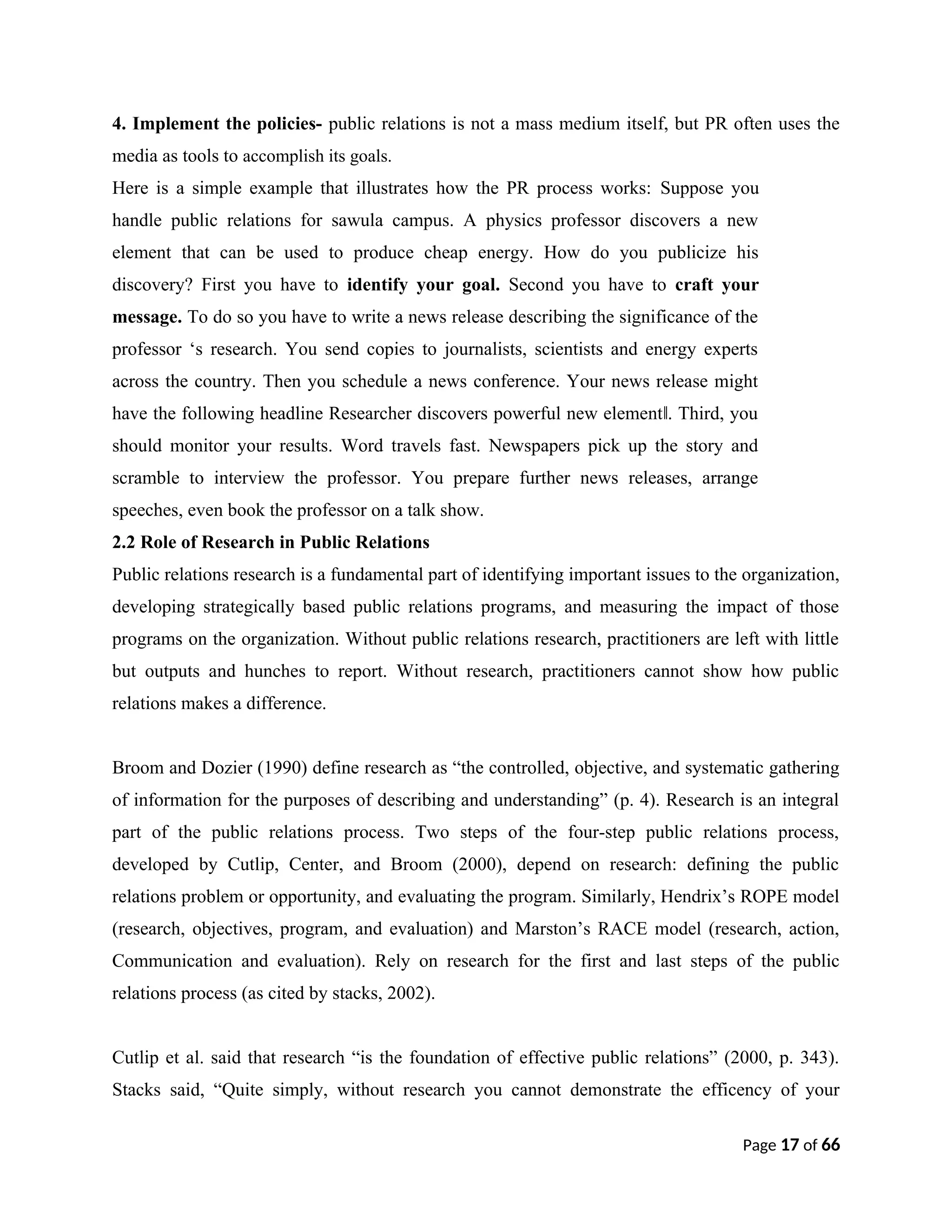 4. Implement the policies- public relations is not a mass medium itself, but PR often uses the
media as tools to accomplish its goals.
Here is a simple example that illustrates how the PR process works: Suppose you
handle public relations for sawula campus. A physics professor discovers a new
element that can be used to produce cheap energy. How do you publicize his
discovery? First you have to identify your goal. Second you have to craft your
message. To do so you have to write a news release describing the significance of the
professor ‘s research. You send copies to journalists, scientists and energy experts
across the country. Then you schedule a news conference. Your news release might
have the following headline Researcher discovers powerful new element . Third, you
‖
should monitor your results. Word travels fast. Newspapers pick up the story and
scramble to interview the professor. You prepare further news releases, arrange
speeches, even book the professor on a talk show.
2.2 Role of Research in Public Relations
Public relations research is a fundamental part of identifying important issues to the organization,
developing strategically based public relations programs, and measuring the impact of those
programs on the organization. Without public relations research, practitioners are left with little
but outputs and hunches to report. Without research, practitioners cannot show how public
relations makes a difference.
Broom and Dozier (1990) define research as “the controlled, objective, and systematic gathering
of information for the purposes of describing and understanding” (p. 4). Research is an integral
part of the public relations process. Two steps of the four-step public relations process,
developed by Cutlip, Center, and Broom (2000), depend on research: defining the public
relations problem or opportunity, and evaluating the program. Similarly, Hendrix’s ROPE model
(research, objectives, program, and evaluation) and Marston’s RACE model (research, action,
Communication and evaluation). Rely on research for the first and last steps of the public
relations process (as cited by stacks, 2002).
Cutlip et al. said that research “is the foundation of effective public relations” (2000, p. 343).
Stacks said, “Quite simply, without research you cannot demonstrate the efficency of your
Page 17 of 66
 