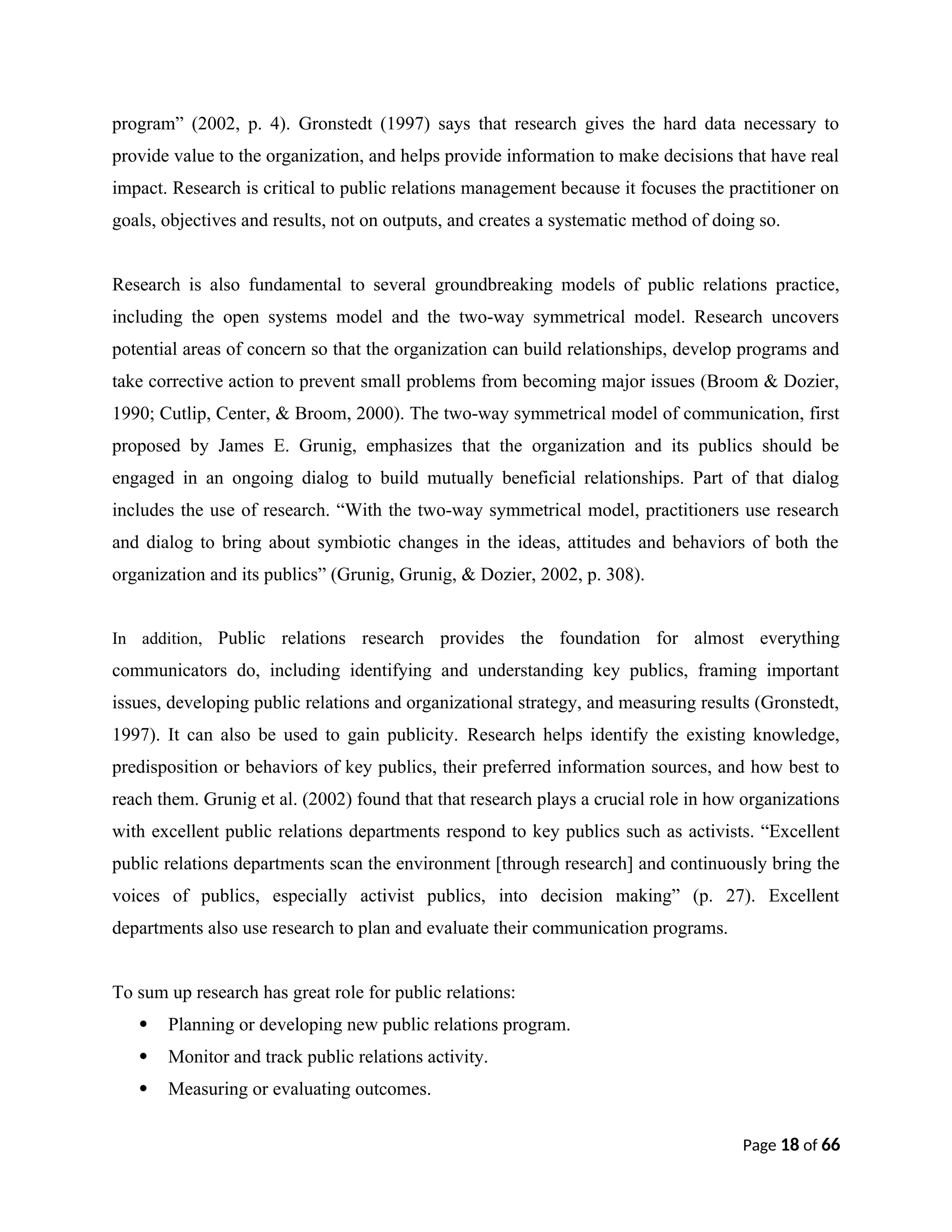 program” (2002, p. 4). Gronstedt (1997) says that research gives the hard data necessary to
provide value to the organization, and helps provide information to make decisions that have real
impact. Research is critical to public relations management because it focuses the practitioner on
goals, objectives and results, not on outputs, and creates a systematic method of doing so.
Research is also fundamental to several groundbreaking models of public relations practice,
including the open systems model and the two-way symmetrical model. Research uncovers
potential areas of concern so that the organization can build relationships, develop programs and
take corrective action to prevent small problems from becoming major issues (Broom & Dozier,
1990; Cutlip, Center, & Broom, 2000). The two-way symmetrical model of communication, first
proposed by James E. Grunig, emphasizes that the organization and its publics should be
engaged in an ongoing dialog to build mutually beneficial relationships. Part of that dialog
includes the use of research. “With the two-way symmetrical model, practitioners use research
and dialog to bring about symbiotic changes in the ideas, attitudes and behaviors of both the
organization and its publics” (Grunig, Grunig, & Dozier, 2002, p. 308).
In addition, Public relations research provides the foundation for almost everything
communicators do, including identifying and understanding key publics, framing important
issues, developing public relations and organizational strategy, and measuring results (Gronstedt,
1997). It can also be used to gain publicity. Research helps identify the existing knowledge,
predisposition or behaviors of key publics, their preferred information sources, and how best to
reach them. Grunig et al. (2002) found that that research plays a crucial role in how organizations
with excellent public relations departments respond to key publics such as activists. “Excellent
public relations departments scan the environment [through research] and continuously bring the
voices of publics, especially activist publics, into decision making” (p. 27). Excellent
departments also use research to plan and evaluate their communication programs.
To sum up research has great role for public relations:
 Planning or developing new public relations program.
 Monitor and track public relations activity.
 Measuring or evaluating outcomes.
Page 18 of 66
 
