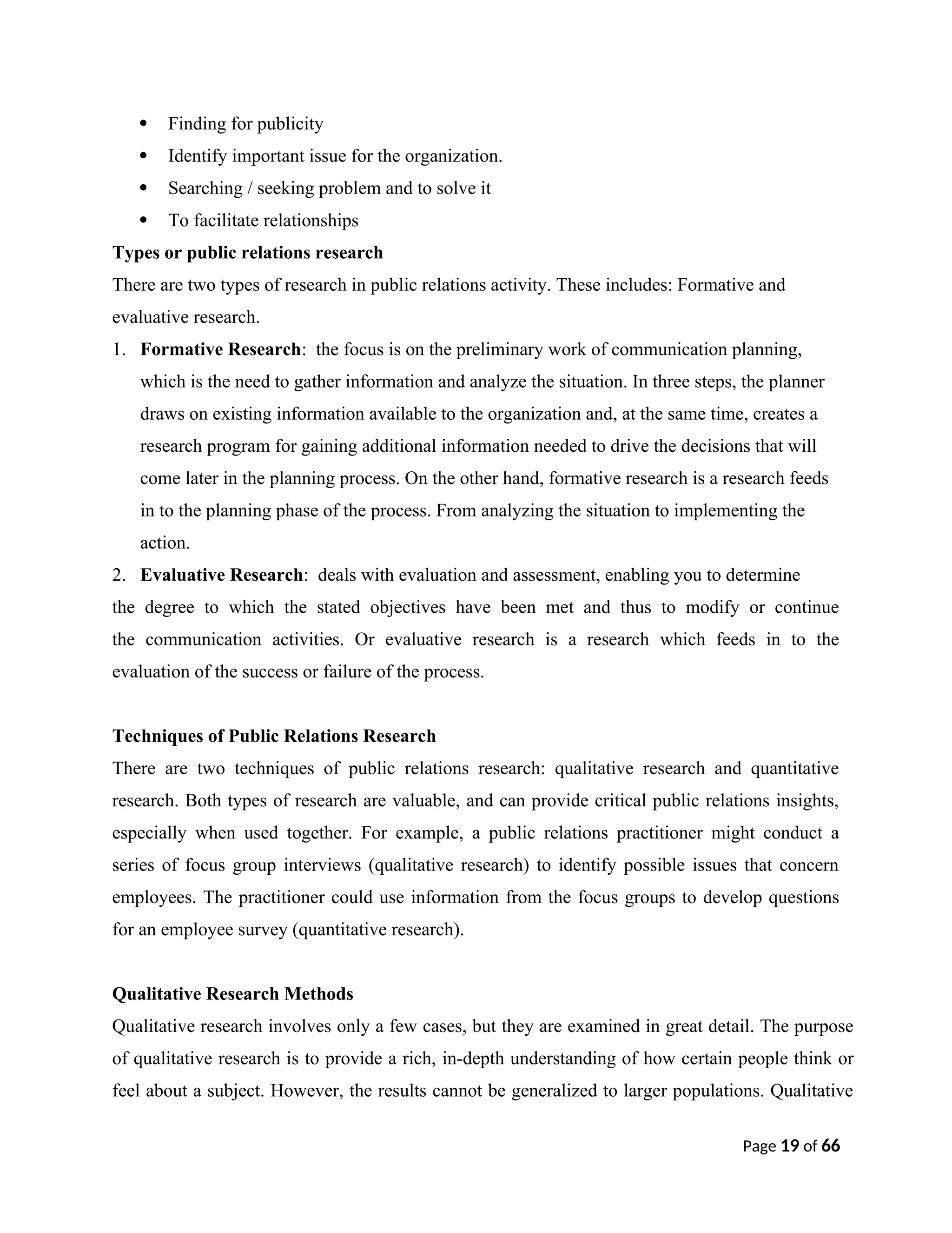  Finding for publicity
 Identify important issue for the organization.
 Searching / seeking problem and to solve it
 To facilitate relationships
Types or public relations research
There are two types of research in public relations activity. These includes: Formative and
evaluative research.
1. Formative Research: the focus is on the preliminary work of communication planning,
which is the need to gather information and analyze the situation. In three steps, the planner
draws on existing information available to the organization and, at the same time, creates a
research program for gaining additional information needed to drive the decisions that will
come later in the planning process. On the other hand, formative research is a research feeds
in to the planning phase of the process. From analyzing the situation to implementing the
action.
2. Evaluative Research: deals with evaluation and assessment, enabling you to determine
the degree to which the stated objectives have been met and thus to modify or continue
the communication activities. Or evaluative research is a research which feeds in to the
evaluation of the success or failure of the process.
Techniques of Public Relations Research
There are two techniques of public relations research: qualitative research and quantitative
research. Both types of research are valuable, and can provide critical public relations insights,
especially when used together. For example, a public relations practitioner might conduct a
series of focus group interviews (qualitative research) to identify possible issues that concern
employees. The practitioner could use information from the focus groups to develop questions
for an employee survey (quantitative research).
Qualitative Research Methods
Qualitative research involves only a few cases, but they are examined in great detail. The purpose
of qualitative research is to provide a rich, in-depth understanding of how certain people think or
feel about a subject. However, the results cannot be generalized to larger populations. Qualitative
Page 19 of 66
 