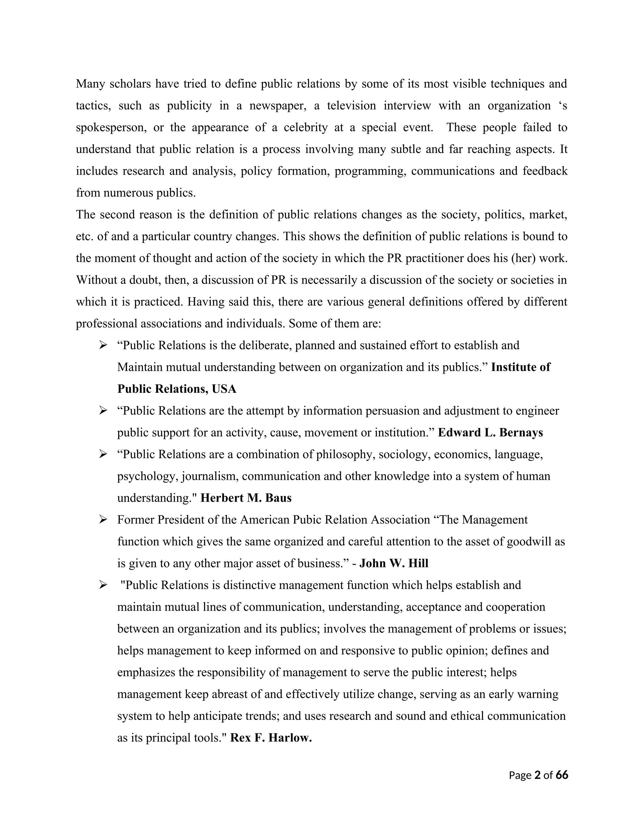 Many scholars have tried to define public relations by some of its most visible techniques and
tactics, such as publicity in a newspaper, a television interview with an organization ‘s
spokesperson, or the appearance of a celebrity at a special event. These people failed to
understand that public relation is a process involving many subtle and far reaching aspects. It
includes research and analysis, policy formation, programming, communications and feedback
from numerous publics.
The second reason is the definition of public relations changes as the society, politics, market,
etc. of and a particular country changes. This shows the definition of public relations is bound to
the moment of thought and action of the society in which the PR practitioner does his (her) work.
Without a doubt, then, a discussion of PR is necessarily a discussion of the society or societies in
which it is practiced. Having said this, there are various general definitions offered by different
professional associations and individuals. Some of them are:
 “Public Relations is the deliberate, planned and sustained effort to establish and
Maintain mutual understanding between on organization and its publics.” Institute of
Public Relations, USA
 “Public Relations are the attempt by information persuasion and adjustment to engineer
public support for an activity, cause, movement or institution.” Edward L. Bernays
 “Public Relations are a combination of philosophy, sociology, economics, language,
psychology, journalism, communication and other knowledge into a system of human
understanding." Herbert M. Baus
 Former President of the American Pubic Relation Association “The Management
function which gives the same organized and careful attention to the asset of goodwill as
is given to any other major asset of business.” - John W. Hill
 "Public Relations is distinctive management function which helps establish and
maintain mutual lines of communication, understanding, acceptance and cooperation
between an organization and its publics; involves the management of problems or issues;
helps management to keep informed on and responsive to public opinion; defines and
emphasizes the responsibility of management to serve the public interest; helps
management keep abreast of and effectively utilize change, serving as an early warning
system to help anticipate trends; and uses research and sound and ethical communication
as its principal tools." Rex F. Harlow.
Page 2 of 66
 