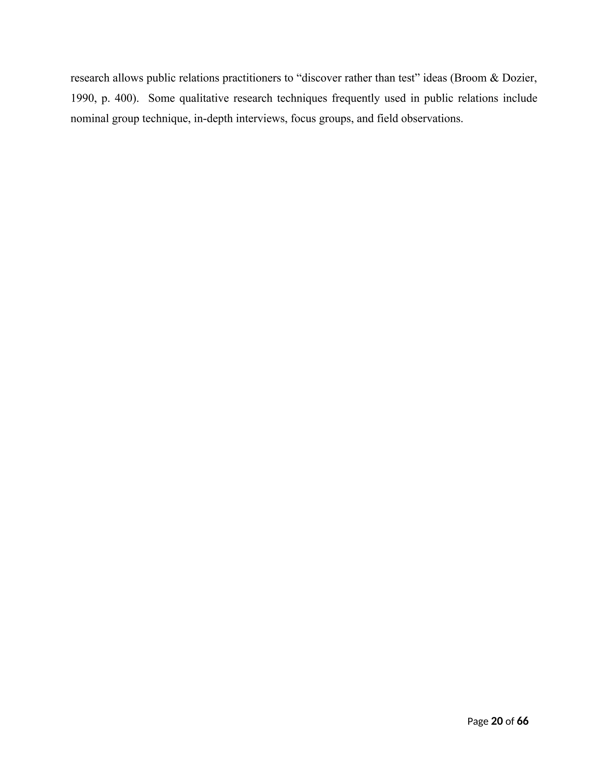 research allows public relations practitioners to “discover rather than test” ideas (Broom & Dozier,
1990, p. 400). Some qualitative research techniques frequently used in public relations include
nominal group technique, in-depth interviews, focus groups, and field observations.
Page 20 of 66
 