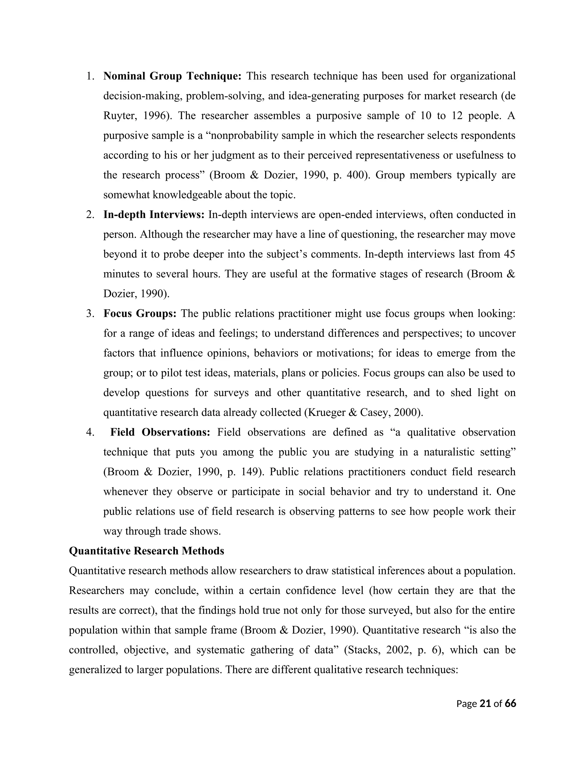 1. Nominal Group Technique: This research technique has been used for organizational
decision-making, problem-solving, and idea-generating purposes for market research (de
Ruyter, 1996). The researcher assembles a purposive sample of 10 to 12 people. A
purposive sample is a “nonprobability sample in which the researcher selects respondents
according to his or her judgment as to their perceived representativeness or usefulness to
the research process” (Broom & Dozier, 1990, p. 400). Group members typically are
somewhat knowledgeable about the topic.
2. In-depth Interviews: In-depth interviews are open-ended interviews, often conducted in
person. Although the researcher may have a line of questioning, the researcher may move
beyond it to probe deeper into the subject’s comments. In-depth interviews last from 45
minutes to several hours. They are useful at the formative stages of research (Broom &
Dozier, 1990).
3. Focus Groups: The public relations practitioner might use focus groups when looking:
for a range of ideas and feelings; to understand differences and perspectives; to uncover
factors that influence opinions, behaviors or motivations; for ideas to emerge from the
group; or to pilot test ideas, materials, plans or policies. Focus groups can also be used to
develop questions for surveys and other quantitative research, and to shed light on
quantitative research data already collected (Krueger & Casey, 2000).
4. Field Observations: Field observations are defined as “a qualitative observation
technique that puts you among the public you are studying in a naturalistic setting”
(Broom & Dozier, 1990, p. 149). Public relations practitioners conduct field research
whenever they observe or participate in social behavior and try to understand it. One
public relations use of field research is observing patterns to see how people work their
way through trade shows.
Quantitative Research Methods
Quantitative research methods allow researchers to draw statistical inferences about a population.
Researchers may conclude, within a certain confidence level (how certain they are that the
results are correct), that the findings hold true not only for those surveyed, but also for the entire
population within that sample frame (Broom & Dozier, 1990). Quantitative research “is also the
controlled, objective, and systematic gathering of data” (Stacks, 2002, p. 6), which can be
generalized to larger populations. There are different qualitative research techniques:
Page 21 of 66
 