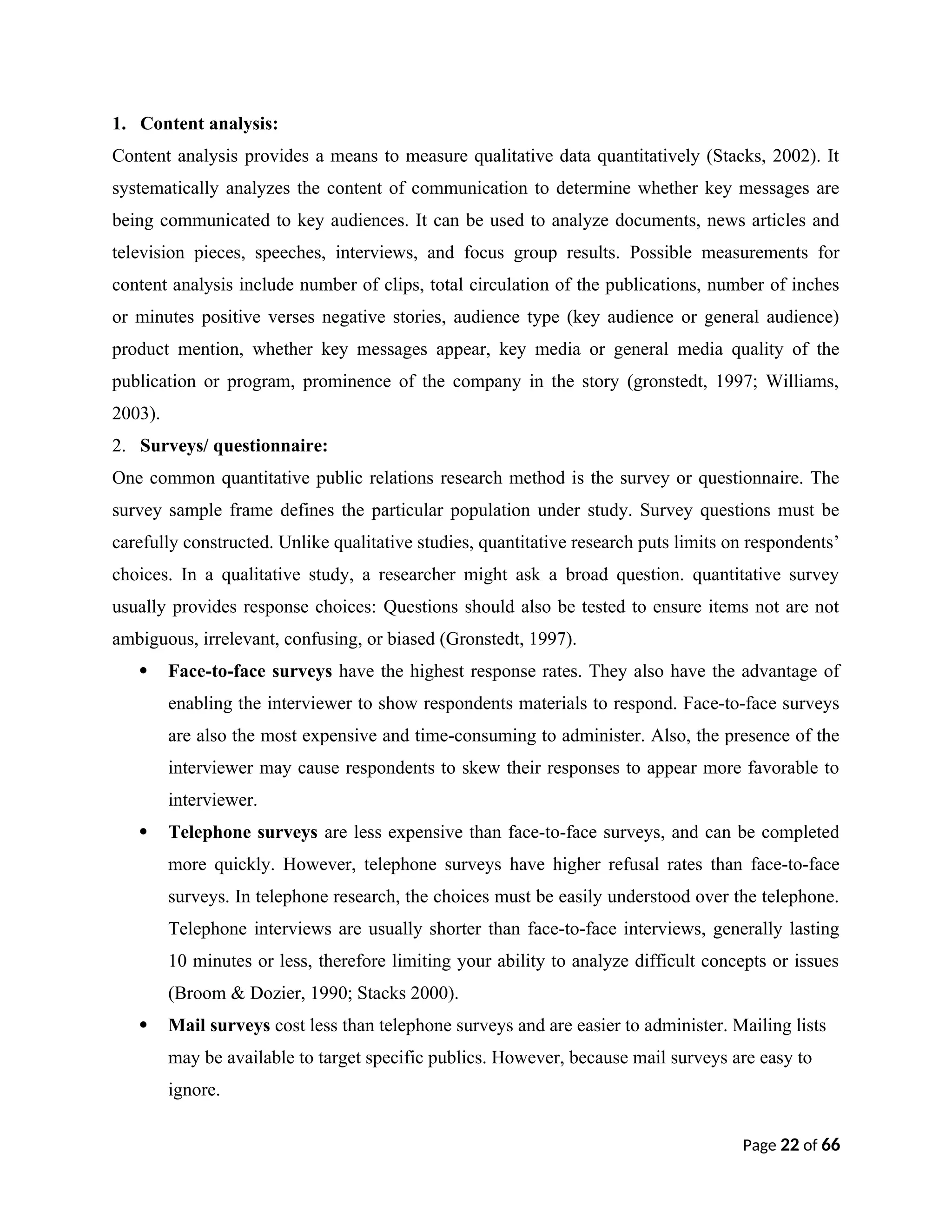 1. Content analysis:
Content analysis provides a means to measure qualitative data quantitatively (Stacks, 2002). It
systematically analyzes the content of communication to determine whether key messages are
being communicated to key audiences. It can be used to analyze documents, news articles and
television pieces, speeches, interviews, and focus group results. Possible measurements for
content analysis include number of clips, total circulation of the publications, number of inches
or minutes positive verses negative stories, audience type (key audience or general audience)
product mention, whether key messages appear, key media or general media quality of the
publication or program, prominence of the company in the story (gronstedt, 1997; Williams,
2003).
2. Surveys/ questionnaire:
One common quantitative public relations research method is the survey or questionnaire. The
survey sample frame defines the particular population under study. Survey questions must be
carefully constructed. Unlike qualitative studies, quantitative research puts limits on respondents’
choices. In a qualitative study, a researcher might ask a broad question. quantitative survey
usually provides response choices: Questions should also be tested to ensure items not are not
ambiguous, irrelevant, confusing, or biased (Gronstedt, 1997).
 Face-to-face surveys have the highest response rates. They also have the advantage of
enabling the interviewer to show respondents materials to respond. Face-to-face surveys
are also the most expensive and time-consuming to administer. Also, the presence of the
interviewer may cause respondents to skew their responses to appear more favorable to
interviewer.
 Telephone surveys are less expensive than face-to-face surveys, and can be completed
more quickly. However, telephone surveys have higher refusal rates than face-to-face
surveys. In telephone research, the choices must be easily understood over the telephone.
Telephone interviews are usually shorter than face-to-face interviews, generally lasting
10 minutes or less, therefore limiting your ability to analyze difficult concepts or issues
(Broom & Dozier, 1990; Stacks 2000).
 Mail surveys cost less than telephone surveys and are easier to administer. Mailing lists
may be available to target specific publics. However, because mail surveys are easy to
ignore.
Page 22 of 66
 