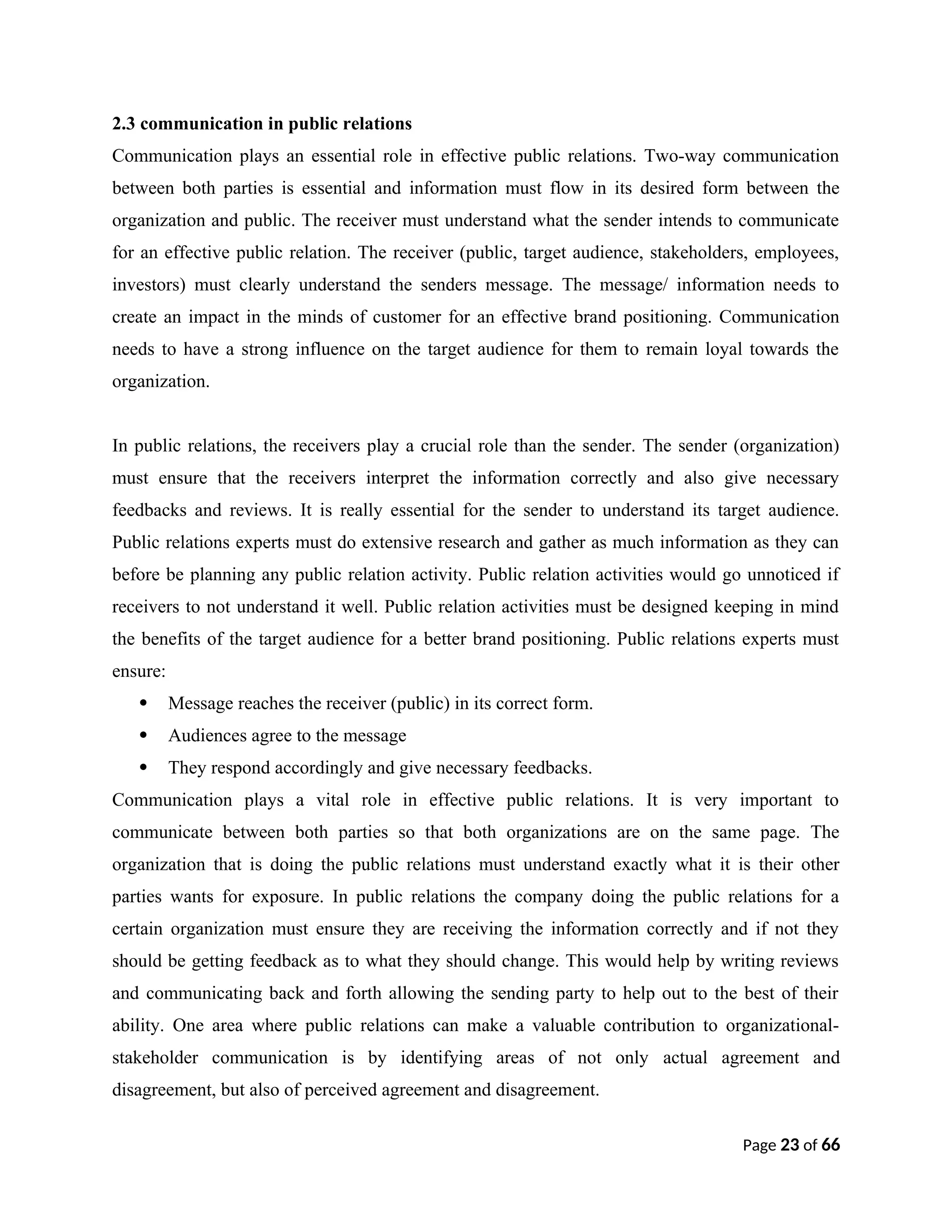 2.3 communication in public relations
Communication plays an essential role in effective public relations. Two-way communication
between both parties is essential and information must flow in its desired form between the
organization and public. The receiver must understand what the sender intends to communicate
for an effective public relation. The receiver (public, target audience, stakeholders, employees,
investors) must clearly understand the senders message. The message/ information needs to
create an impact in the minds of customer for an effective brand positioning. Communication
needs to have a strong influence on the target audience for them to remain loyal towards the
organization.
In public relations, the receivers play a crucial role than the sender. The sender (organization)
must ensure that the receivers interpret the information correctly and also give necessary
feedbacks and reviews. It is really essential for the sender to understand its target audience.
Public relations experts must do extensive research and gather as much information as they can
before be planning any public relation activity. Public relation activities would go unnoticed if
receivers to not understand it well. Public relation activities must be designed keeping in mind
the benefits of the target audience for a better brand positioning. Public relations experts must
ensure:
 Message reaches the receiver (public) in its correct form.
 Audiences agree to the message
 They respond accordingly and give necessary feedbacks.
Communication plays a vital role in effective public relations. It is very important to
communicate between both parties so that both organizations are on the same page. The
organization that is doing the public relations must understand exactly what it is their other
parties wants for exposure. In public relations the company doing the public relations for a
certain organization must ensure they are receiving the information correctly and if not they
should be getting feedback as to what they should change. This would help by writing reviews
and communicating back and forth allowing the sending party to help out to the best of their
ability. One area where public relations can make a valuable contribution to organizational-
stakeholder communication is by identifying areas of not only actual agreement and
disagreement, but also of perceived agreement and disagreement.
Page 23 of 66
 