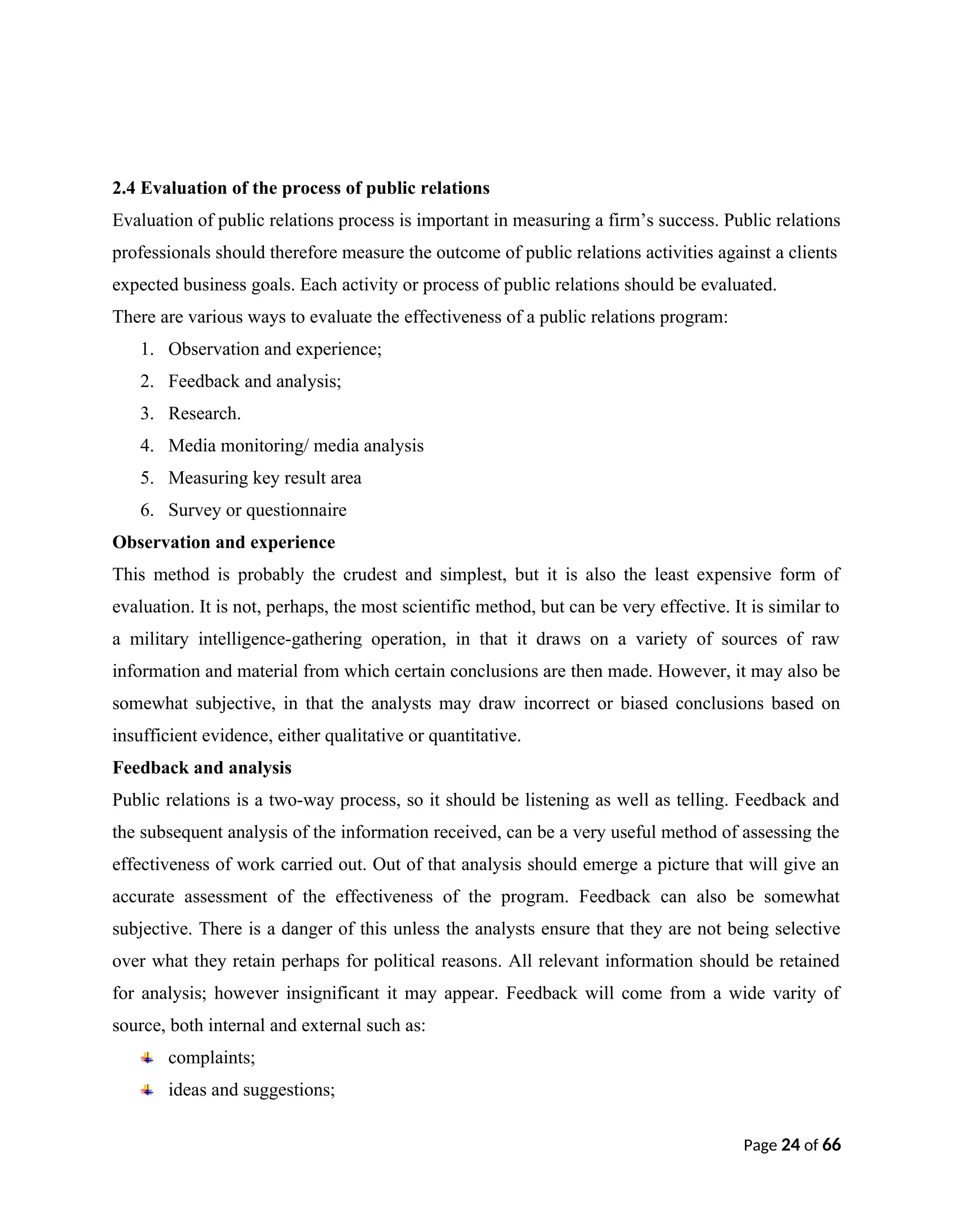 2.4 Evaluation of the process of public relations
Evaluation of public relations process is important in measuring a firm’s success. Public relations
professionals should therefore measure the outcome of public relations activities against a clients
expected business goals. Each activity or process of public relations should be evaluated.
There are various ways to evaluate the effectiveness of a public relations program:
1. Observation and experience;
2. Feedback and analysis;
3. Research.
4. Media monitoring/ media analysis
5. Measuring key result area
6. Survey or questionnaire
Observation and experience
This method is probably the crudest and simplest, but it is also the least expensive form of
evaluation. It is not, perhaps, the most scientific method, but can be very effective. It is similar to
a military intelligence-gathering operation, in that it draws on a variety of sources of raw
information and material from which certain conclusions are then made. However, it may also be
somewhat subjective, in that the analysts may draw incorrect or biased conclusions based on
insufficient evidence, either qualitative or quantitative.
Feedback and analysis
Public relations is a two-way process, so it should be listening as well as telling. Feedback and
the subsequent analysis of the information received, can be a very useful method of assessing the
effectiveness of work carried out. Out of that analysis should emerge a picture that will give an
accurate assessment of the effectiveness of the program. Feedback can also be somewhat
subjective. There is a danger of this unless the analysts ensure that they are not being selective
over what they retain perhaps for political reasons. All relevant information should be retained
for analysis; however insignificant it may appear. Feedback will come from a wide varity of
source, both internal and external such as:
complaints;
ideas and suggestions;
Page 24 of 66
 