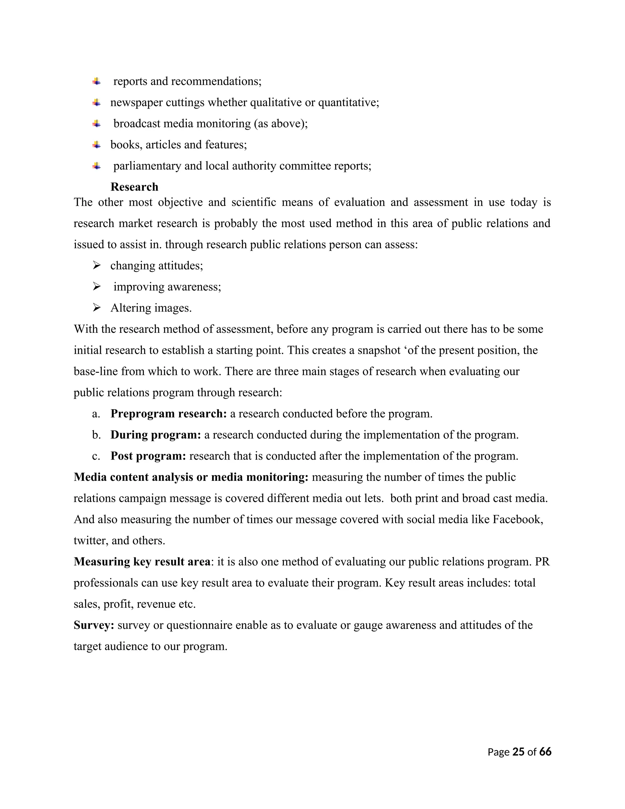 reports and recommendations;
newspaper cuttings whether qualitative or quantitative;
broadcast media monitoring (as above);
books, articles and features;
parliamentary and local authority committee reports;
Research
The other most objective and scientific means of evaluation and assessment in use today is
research market research is probably the most used method in this area of public relations and
issued to assist in. through research public relations person can assess:
 changing attitudes;
 improving awareness;
 Altering images.
With the research method of assessment, before any program is carried out there has to be some
initial research to establish a starting point. This creates a snapshot ‘of the present position, the
base-line from which to work. There are three main stages of research when evaluating our
public relations program through research:
a. Preprogram research: a research conducted before the program.
b. During program: a research conducted during the implementation of the program.
c. Post program: research that is conducted after the implementation of the program.
Media content analysis or media monitoring: measuring the number of times the public
relations campaign message is covered different media out lets. both print and broad cast media.
And also measuring the number of times our message covered with social media like Facebook,
twitter, and others.
Measuring key result area: it is also one method of evaluating our public relations program. PR
professionals can use key result area to evaluate their program. Key result areas includes: total
sales, profit, revenue etc.
Survey: survey or questionnaire enable as to evaluate or gauge awareness and attitudes of the
target audience to our program.
Page 25 of 66
 
