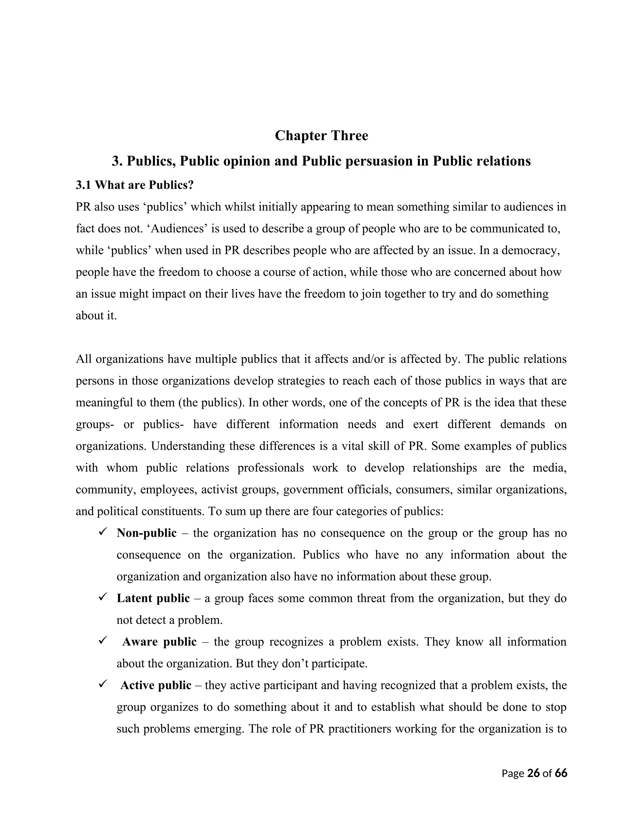 Chapter Three
3. Publics, Public opinion and Public persuasion in Public relations
3.1 What are Publics?
PR also uses ‘publics’ which whilst initially appearing to mean something similar to audiences in
fact does not. ‘Audiences’ is used to describe a group of people who are to be communicated to,
while ‘publics’ when used in PR describes people who are affected by an issue. In a democracy,
people have the freedom to choose a course of action, while those who are concerned about how
an issue might impact on their lives have the freedom to join together to try and do something
about it.
All organizations have multiple publics that it affects and/or is affected by. The public relations
persons in those organizations develop strategies to reach each of those publics in ways that are
meaningful to them (the publics). In other words, one of the concepts of PR is the idea that these
groups- or publics- have different information needs and exert different demands on
organizations. Understanding these differences is a vital skill of PR. Some examples of publics
with whom public relations professionals work to develop relationships are the media,
community, employees, activist groups, government officials, consumers, similar organizations,
and political constituents. To sum up there are four categories of publics:
 Non-public – the organization has no consequence on the group or the group has no
consequence on the organization. Publics who have no any information about the
organization and organization also have no information about these group.
 Latent public – a group faces some common threat from the organization, but they do
not detect a problem.
 Aware public – the group recognizes a problem exists. They know all information
about the organization. But they don’t participate.
 Active public – they active participant and having recognized that a problem exists, the
group organizes to do something about it and to establish what should be done to stop
such problems emerging. The role of PR practitioners working for the organization is to
Page 26 of 66
 