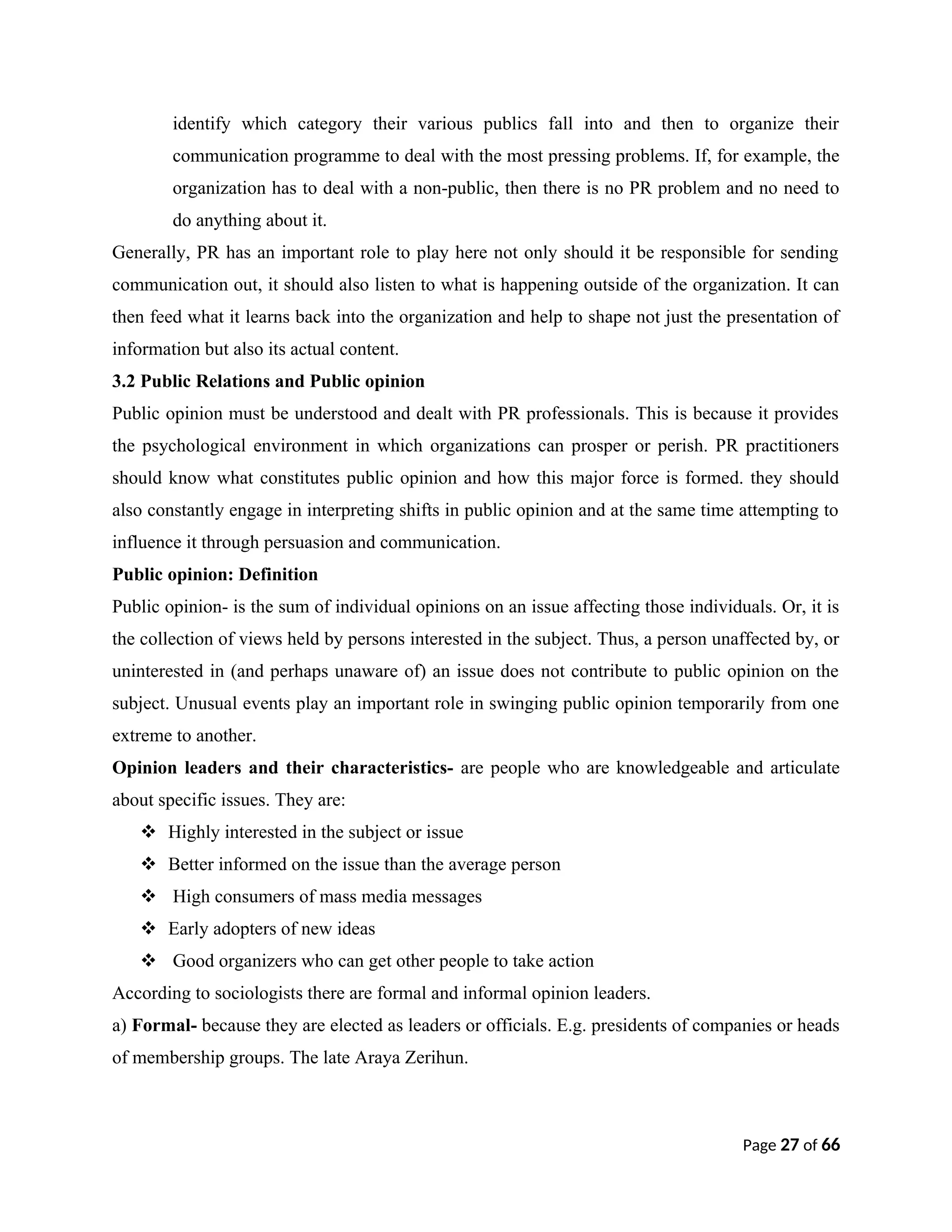 identify which category their various publics fall into and then to organize their
communication programme to deal with the most pressing problems. If, for example, the
organization has to deal with a non-public, then there is no PR problem and no need to
do anything about it.
Generally, PR has an important role to play here not only should it be responsible for sending
communication out, it should also listen to what is happening outside of the organization. It can
then feed what it learns back into the organization and help to shape not just the presentation of
information but also its actual content.
3.2 Public Relations and Public opinion
Public opinion must be understood and dealt with PR professionals. This is because it provides
the psychological environment in which organizations can prosper or perish. PR practitioners
should know what constitutes public opinion and how this major force is formed. they should
also constantly engage in interpreting shifts in public opinion and at the same time attempting to
influence it through persuasion and communication.
Public opinion: Definition
Public opinion- is the sum of individual opinions on an issue affecting those individuals. Or, it is
the collection of views held by persons interested in the subject. Thus, a person unaffected by, or
uninterested in (and perhaps unaware of) an issue does not contribute to public opinion on the
subject. Unusual events play an important role in swinging public opinion temporarily from one
extreme to another.
Opinion leaders and their characteristics- are people who are knowledgeable and articulate
about specific issues. They are:
 Highly interested in the subject or issue
 Better informed on the issue than the average person
 High consumers of mass media messages
 Early adopters of new ideas
 Good organizers who can get other people to take action
According to sociologists there are formal and informal opinion leaders.
a) Formal- because they are elected as leaders or officials. E.g. presidents of companies or heads
of membership groups. The late Araya Zerihun.
Page 27 of 66
 