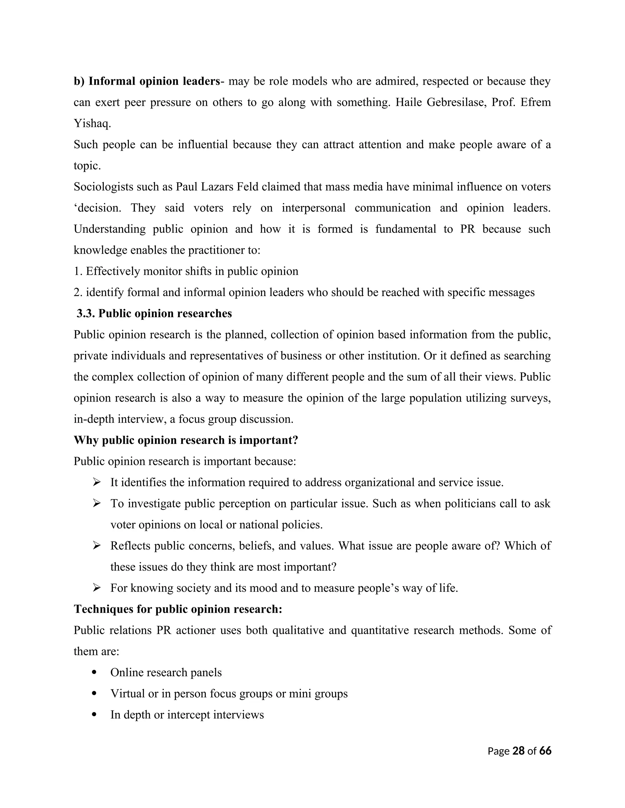 b) Informal opinion leaders- may be role models who are admired, respected or because they
can exert peer pressure on others to go along with something. Haile Gebresilase, Prof. Efrem
Yishaq.
Such people can be influential because they can attract attention and make people aware of a
topic.
Sociologists such as Paul Lazars Feld claimed that mass media have minimal influence on voters
‘decision. They said voters rely on interpersonal communication and opinion leaders.
Understanding public opinion and how it is formed is fundamental to PR because such
knowledge enables the practitioner to:
1. Effectively monitor shifts in public opinion
2. identify formal and informal opinion leaders who should be reached with specific messages
3.3. Public opinion researches
Public opinion research is the planned, collection of opinion based information from the public,
private individuals and representatives of business or other institution. Or it defined as searching
the complex collection of opinion of many different people and the sum of all their views. Public
opinion research is also a way to measure the opinion of the large population utilizing surveys,
in-depth interview, a focus group discussion.
Why public opinion research is important?
Public opinion research is important because:
 It identifies the information required to address organizational and service issue.
 To investigate public perception on particular issue. Such as when politicians call to ask
voter opinions on local or national policies.
 Reflects public concerns, beliefs, and values. What issue are people aware of? Which of
these issues do they think are most important?
 For knowing society and its mood and to measure people’s way of life.
Techniques for public opinion research:
Public relations PR actioner uses both qualitative and quantitative research methods. Some of
them are:
 Online research panels
 Virtual or in person focus groups or mini groups
 In depth or intercept interviews
Page 28 of 66
 