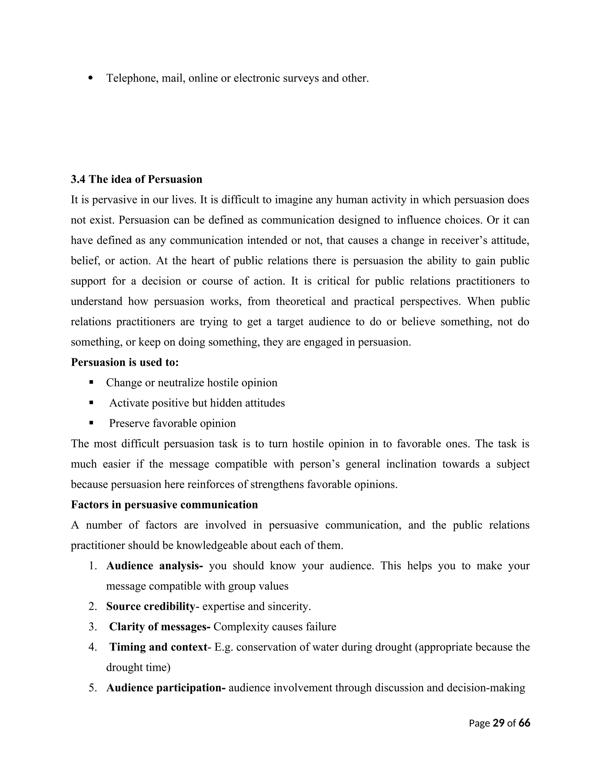  Telephone, mail, online or electronic surveys and other.
3.4 The idea of Persuasion
It is pervasive in our lives. It is difficult to imagine any human activity in which persuasion does
not exist. Persuasion can be defined as communication designed to influence choices. Or it can
have defined as any communication intended or not, that causes a change in receiver’s attitude,
belief, or action. At the heart of public relations there is persuasion the ability to gain public
support for a decision or course of action. It is critical for public relations practitioners to
understand how persuasion works, from theoretical and practical perspectives. When public
relations practitioners are trying to get a target audience to do or believe something, not do
something, or keep on doing something, they are engaged in persuasion.
Persuasion is used to:
 Change or neutralize hostile opinion
 Activate positive but hidden attitudes
 Preserve favorable opinion
The most difficult persuasion task is to turn hostile opinion in to favorable ones. The task is
much easier if the message compatible with person’s general inclination towards a subject
because persuasion here reinforces of strengthens favorable opinions.
Factors in persuasive communication
A number of factors are involved in persuasive communication, and the public relations
practitioner should be knowledgeable about each of them.
1. Audience analysis- you should know your audience. This helps you to make your
message compatible with group values
2. Source credibility- expertise and sincerity.
3. Clarity of messages- Complexity causes failure
4. Timing and context- E.g. conservation of water during drought (appropriate because the
drought time)
5. Audience participation- audience involvement through discussion and decision-making
Page 29 of 66
 
