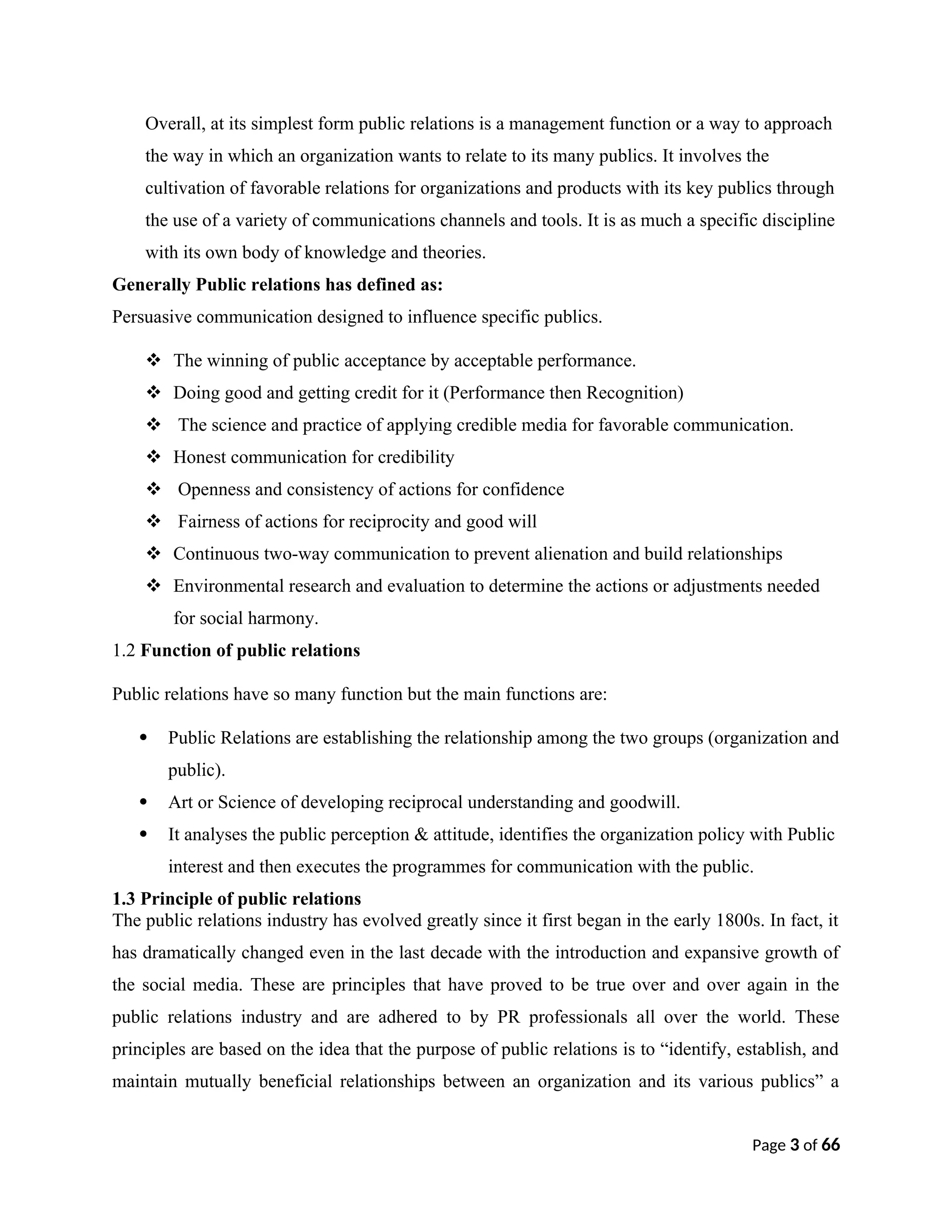 Overall, at its simplest form public relations is a management function or a way to approach
the way in which an organization wants to relate to its many publics. It involves the
cultivation of favorable relations for organizations and products with its key publics through
the use of a variety of communications channels and tools. It is as much a specific discipline
with its own body of knowledge and theories.
Generally Public relations has defined as:
Persuasive communication designed to influence specific publics.
 The winning of public acceptance by acceptable performance.
 Doing good and getting credit for it (Performance then Recognition)
 The science and practice of applying credible media for favorable communication.
 Honest communication for credibility
 Openness and consistency of actions for confidence
 Fairness of actions for reciprocity and good will
 Continuous two-way communication to prevent alienation and build relationships
 Environmental research and evaluation to determine the actions or adjustments needed
for social harmony.
1.2 Function of public relations
Public relations have so many function but the main functions are:
 Public Relations are establishing the relationship among the two groups (organization and
public).
 Art or Science of developing reciprocal understanding and goodwill.
 It analyses the public perception & attitude, identifies the organization policy with Public
interest and then executes the programmes for communication with the public.
1.3 Principle of public relations
The public relations industry has evolved greatly since it first began in the early 1800s. In fact, it
has dramatically changed even in the last decade with the introduction and expansive growth of
the social media. These are principles that have proved to be true over and over again in the
public relations industry and are adhered to by PR professionals all over the world. These
principles are based on the idea that the purpose of public relations is to “identify, establish, and
maintain mutually beneficial relationships between an organization and its various publics” a
Page 3 of 66
 