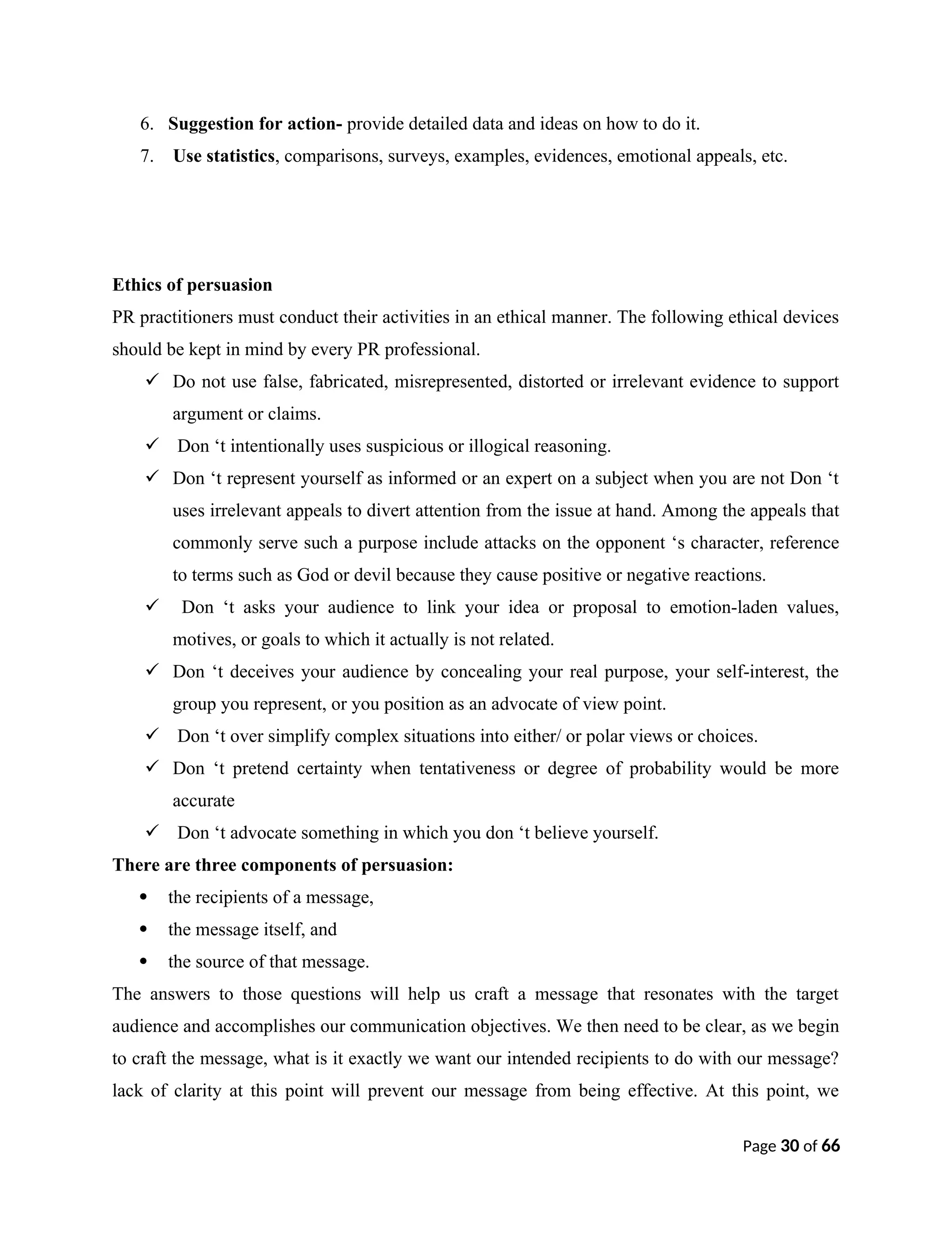 6. Suggestion for action- provide detailed data and ideas on how to do it.
7. Use statistics, comparisons, surveys, examples, evidences, emotional appeals, etc.
Ethics of persuasion
PR practitioners must conduct their activities in an ethical manner. The following ethical devices
should be kept in mind by every PR professional.
 Do not use false, fabricated, misrepresented, distorted or irrelevant evidence to support
argument or claims.
 Don ‘t intentionally uses suspicious or illogical reasoning.
 Don ‘t represent yourself as informed or an expert on a subject when you are not Don ‘t
uses irrelevant appeals to divert attention from the issue at hand. Among the appeals that
commonly serve such a purpose include attacks on the opponent ‘s character, reference
to terms such as God or devil because they cause positive or negative reactions.
 Don ‘t asks your audience to link your idea or proposal to emotion-laden values,
motives, or goals to which it actually is not related.
 Don ‘t deceives your audience by concealing your real purpose, your self-interest, the
group you represent, or you position as an advocate of view point.
 Don ‘t over simplify complex situations into either/ or polar views or choices.
 Don ‘t pretend certainty when tentativeness or degree of probability would be more
accurate
 Don ‘t advocate something in which you don ‘t believe yourself.
There are three components of persuasion:
 the recipients of a message,
 the message itself, and
 the source of that message.
The answers to those questions will help us craft a message that resonates with the target
audience and accomplishes our communication objectives. We then need to be clear, as we begin
to craft the message, what is it exactly we want our intended recipients to do with our message?
lack of clarity at this point will prevent our message from being effective. At this point, we
Page 30 of 66
 