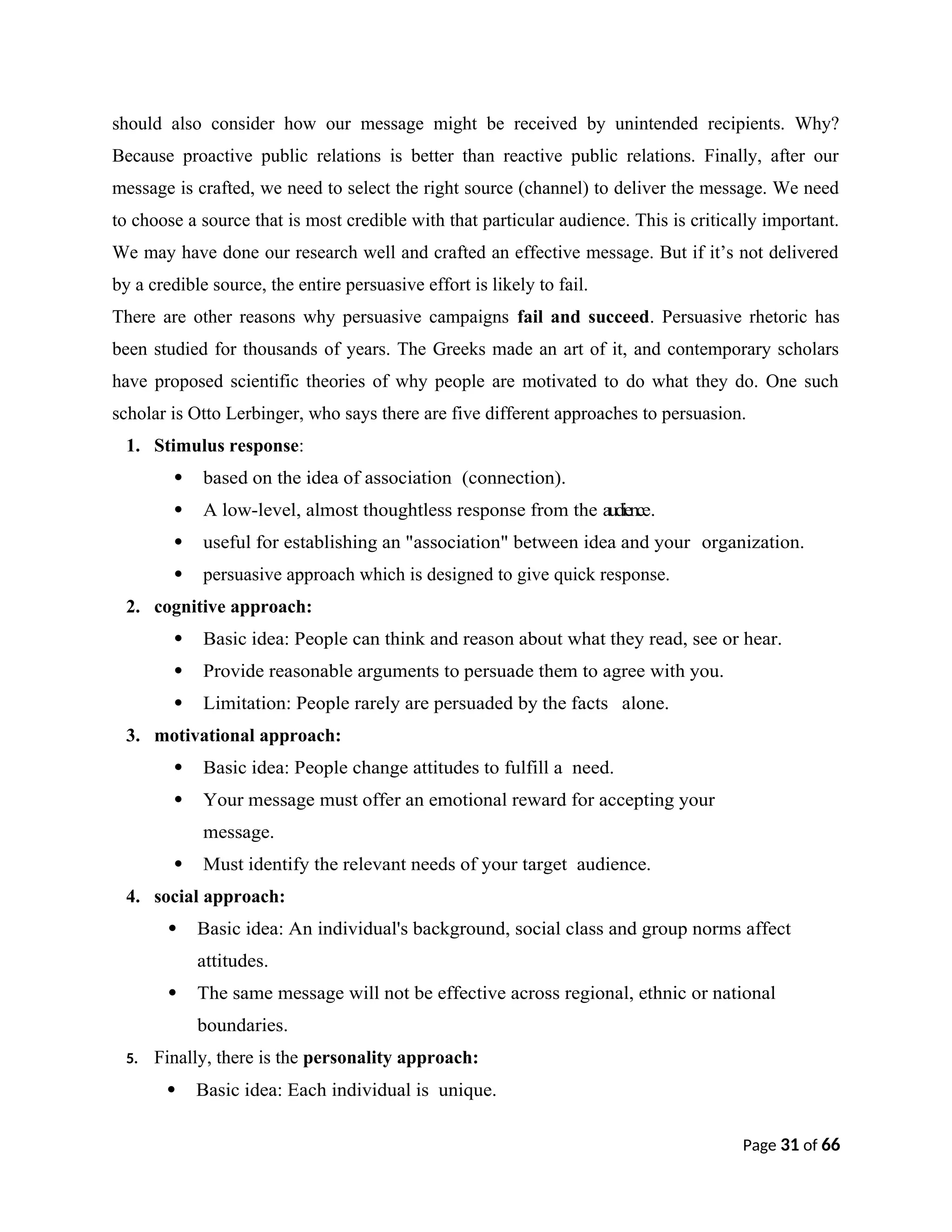 should also consider how our message might be received by unintended recipients. Why?
Because proactive public relations is better than reactive public relations. Finally, after our
message is crafted, we need to select the right source (channel) to deliver the message. We need
to choose a source that is most credible with that particular audience. This is critically important.
We may have done our research well and crafted an effective message. But if it’s not delivered
by a credible source, the entire persuasive effort is likely to fail.
There are other reasons why persuasive campaigns fail and succeed. Persuasive rhetoric has
been studied for thousands of years. The Greeks made an art of it, and contemporary scholars
have proposed scientific theories of why people are motivated to do what they do. One such
scholar is Otto Lerbinger, who says there are five different approaches to persuasion.
1. Stimulus response:
 based on the idea of association (connection).
 A low-level, almost thoughtless response from the audience.
 useful for establishing an "association" between idea and your organization.
 persuasive approach which is designed to give quick response.
2. cognitive approach:
 Basic idea: People can think and reason about what they read, see or hear.
 Provide reasonable arguments to persuade them to agree with you.
 Limitation: People rarely are persuaded by the facts alone.
3. motivational approach:
 Basic idea: People change attitudes to fulfill a need.
 Your message must offer an emotional reward for accepting your
message.
 Must identify the relevant needs of your target audience.
4. social approach:
 Basic idea: An individual's background, social class and group norms affect
attitudes.
 The same message will not be effective across regional, ethnic or national
boundaries.
5. Finally, there is the personality approach:
 Basic idea: Each individual is unique.
Page 31 of 66
 