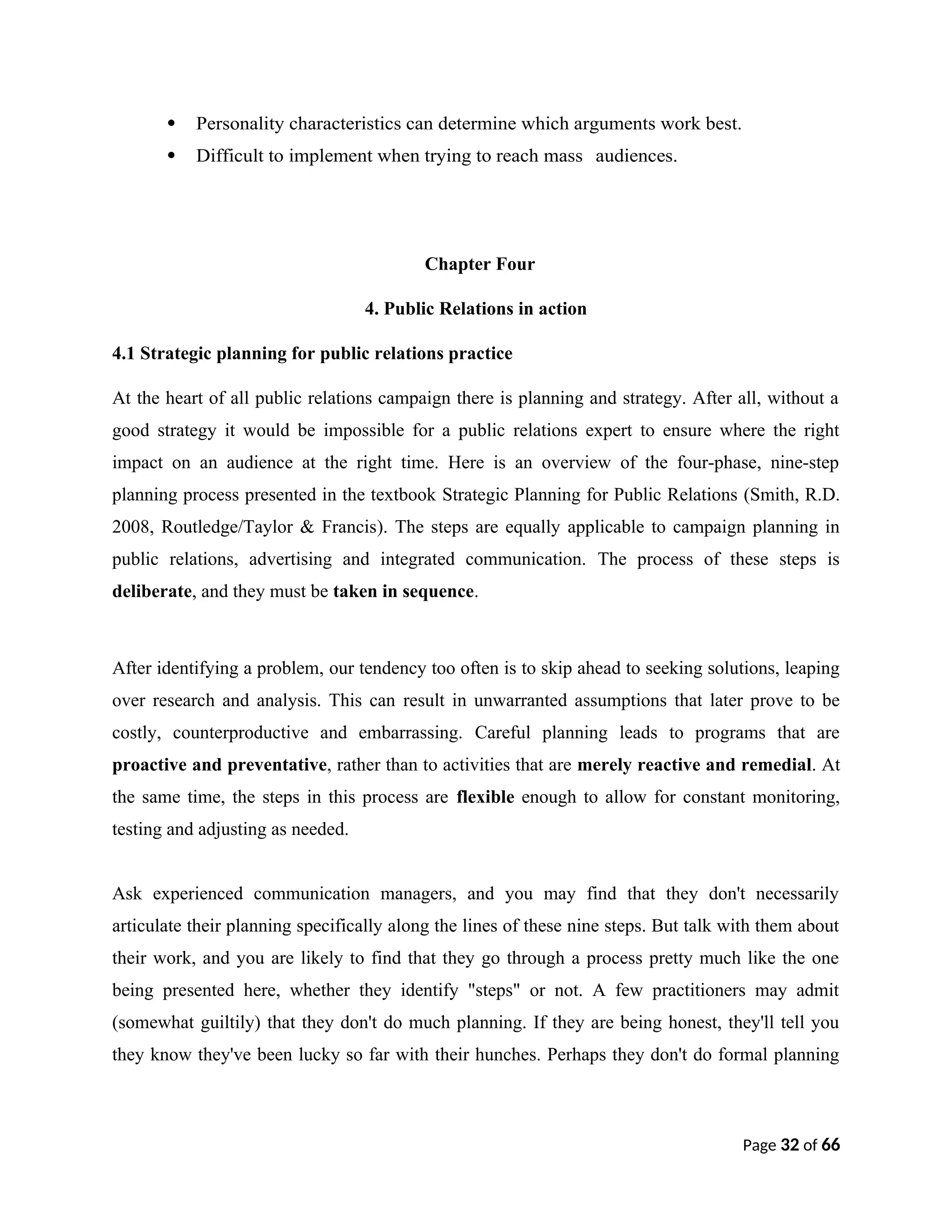  Personality characteristics can determine which arguments work best.
 Difficult to implement when trying to reach mass audiences.
Chapter Four
4. Public Relations in action
4.1 Strategic planning for public relations practice
At the heart of all public relations campaign there is planning and strategy. After all, without a
good strategy it would be impossible for a public relations expert to ensure where the right
impact on an audience at the right time. Here is an overview of the four-phase, nine-step
planning process presented in the textbook Strategic Planning for Public Relations (Smith, R.D.
2008, Routledge/Taylor & Francis). The steps are equally applicable to campaign planning in
public relations, advertising and integrated communication. The process of these steps is
deliberate, and they must be taken in sequence.
After identifying a problem, our tendency too often is to skip ahead to seeking solutions, leaping
over research and analysis. This can result in unwarranted assumptions that later prove to be
costly, counterproductive and embarrassing. Careful planning leads to programs that are
proactive and preventative, rather than to activities that are merely reactive and remedial. At
the same time, the steps in this process are flexible enough to allow for constant monitoring,
testing and adjusting as needed.
Ask experienced communication managers, and you may find that they don't necessarily
articulate their planning specifically along the lines of these nine steps. But talk with them about
their work, and you are likely to find that they go through a process pretty much like the one
being presented here, whether they identify "steps" or not. A few practitioners may admit
(somewhat guiltily) that they don't do much planning. If they are being honest, they'll tell you
they know they've been lucky so far with their hunches. Perhaps they don't do formal planning
Page 32 of 66
 