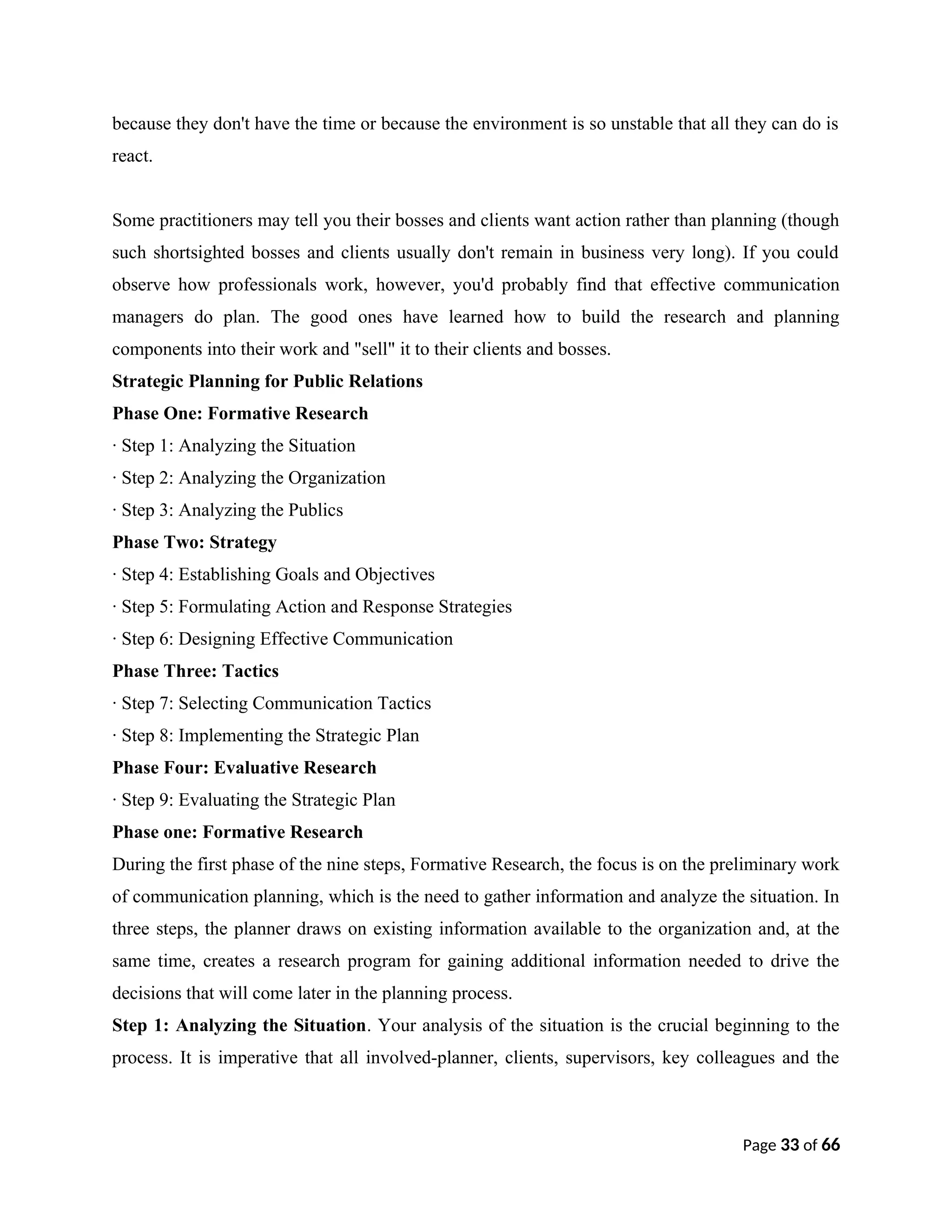 because they don't have the time or because the environment is so unstable that all they can do is
react.
Some practitioners may tell you their bosses and clients want action rather than planning (though
such shortsighted bosses and clients usually don't remain in business very long). If you could
observe how professionals work, however, you'd probably find that effective communication
managers do plan. The good ones have learned how to build the research and planning
components into their work and "sell" it to their clients and bosses.
Strategic Planning for Public Relations
Phase One: Formative Research
· Step 1: Analyzing the Situation
· Step 2: Analyzing the Organization
· Step 3: Analyzing the Publics
Phase Two: Strategy
· Step 4: Establishing Goals and Objectives
· Step 5: Formulating Action and Response Strategies
· Step 6: Designing Effective Communication
Phase Three: Tactics
· Step 7: Selecting Communication Tactics
· Step 8: Implementing the Strategic Plan
Phase Four: Evaluative Research
· Step 9: Evaluating the Strategic Plan
Phase one: Formative Research
During the first phase of the nine steps, Formative Research, the focus is on the preliminary work
of communication planning, which is the need to gather information and analyze the situation. In
three steps, the planner draws on existing information available to the organization and, at the
same time, creates a research program for gaining additional information needed to drive the
decisions that will come later in the planning process.
Step 1: Analyzing the Situation. Your analysis of the situation is the crucial beginning to the
process. It is imperative that all involved-planner, clients, supervisors, key colleagues and the
Page 33 of 66
 